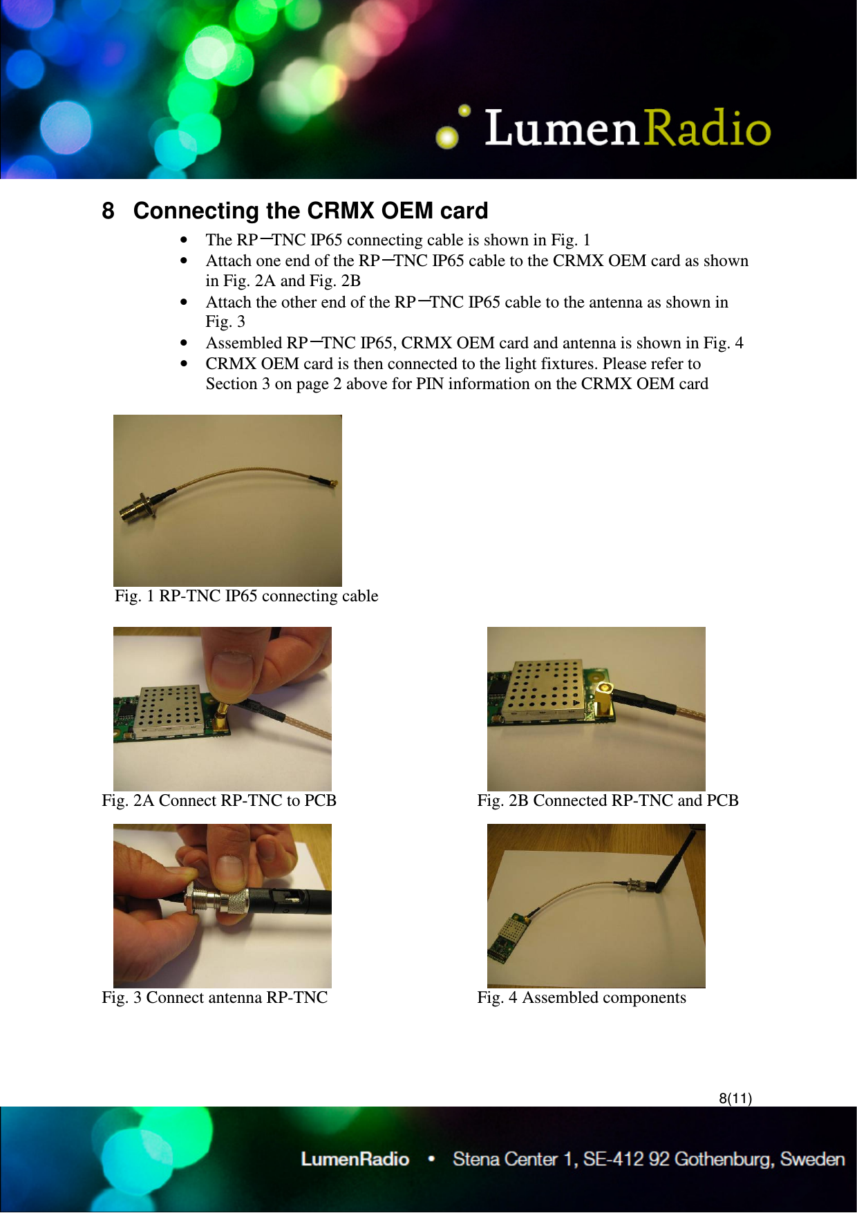  8(11) 8  Connecting the CRMX OEM card &bull; The RP－TNC IP65 connecting cable is shown in Fig. 1 &bull; Attach one end of the RP－TNC IP65 cable to the CRMX OEM card as shown in Fig. 2A and Fig. 2B  &bull; Attach the other end of the RP－TNC IP65 cable to the antenna as shown in Fig. 3 &bull; Assembled RP－TNC IP65, CRMX OEM card and antenna is shown in Fig. 4 &bull; CRMX OEM card is then connected to the light fixtures. Please refer to Section 3 on page 2 above for PIN information on the CRMX OEM card      Fig. 1 RP-TNC IP65 connecting cable  Fig. 2A Connect RP-TNC to PCB     Fig. 2B Connected RP-TNC and PCB Fig. 3 Connect antenna RP-TNC    Fig. 4 Assembled components  