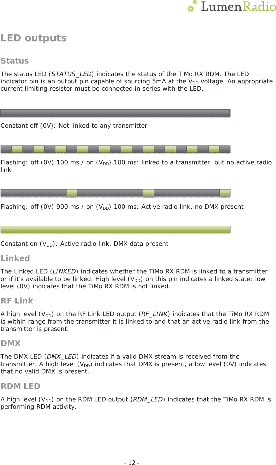  Ͳ12ͲLED outputs StatusThe status LED (STATUS_LED) indicates the status of the TiMo RX RDM. The LED indicator pin is an output pin capable of sourcing 5mA at the VDD voltage. An appropriate current limiting resistor must be connected in series with the LED.     Constant off (0V): Not linked to any transmitter     Flashing: off (0V) 100 ms / on (VDD) 100 ms: linked to a transmitter, but no active radio link     Flashing: off (0V) 900 ms / on (VDD) 100 ms: Active radio link, no DMX present     Constant on (VDD): Active radio link, DMX data present Linked The Linked LED (LINKED) indicates whether the TiMo RX RDM is linked to a transmitter or if it&rsquo;s available to be linked. High level (VDD) on this pin indicates a linked state; low level (0V) indicates that the TiMo RX RDM is not linked. RF Link A high level (VDD) on the RF Link LED output (RF_LINK) indicates that the TiMo RX RDM is within range from the transmitter it is linked to and that an active radio link from the transmitter is present.  DMXThe DMX LED (DMX_LED) indicates if a valid DMX stream is received from the transmitter. A high level (VDD) indicates that DMX is present, a low level (0V) indicates that no valid DMX is present. RDM LED A high level (VDD) on the RDM LED output (RDM_LED) indicates that the TiMo RX RDM is performing RDM activity.   