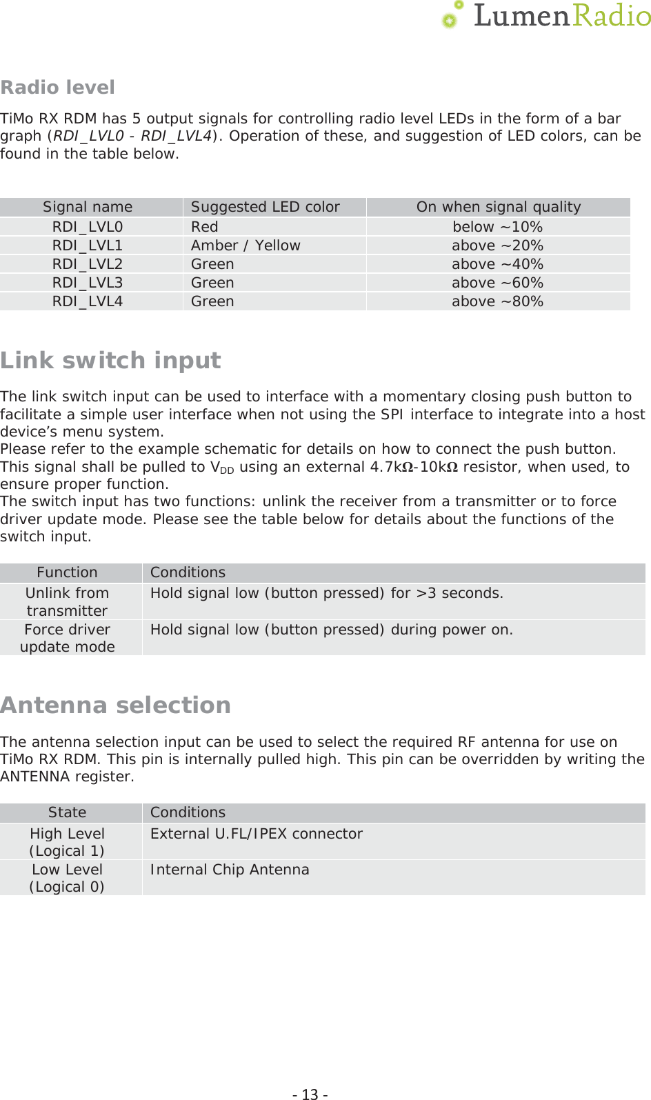  Ͳ13ͲRadio level TiMo RX RDM has 5 output signals for controlling radio level LEDs in the form of a bar graph (RDI_LVL0 - RDI_LVL4). Operation of these, and suggestion of LED colors, can be found in the table below.   Signal name  Suggested LED color  On when signal quality RDI_LVL0  Red  below ~10% RDI_LVL1  Amber / Yellow  above ~20% RDI_LVL2  Green  above ~40% RDI_LVL3  Green  above ~60%  RDI_LVL4  Green  above ~80% Link switch input The link switch input can be used to interface with a momentary closing push button to facilitate a simple user interface when not using the SPI interface to integrate into a host device&rsquo;s menu system. Please refer to the example schematic for details on how to connect the push button. This signal shall be pulled to VDD using an external 4.7kȍ-10kȍ resistor, when used, to ensure proper function. The switch input has two functions: unlink the receiver from a transmitter or to force driver update mode. Please see the table below for details about the functions of the switch input.  Function  Conditions Unlink from transmitter  Hold signal low (button pressed) for >3 seconds. Force driver update mode  Hold signal low (button pressed) during power on. Antenna selection The antenna selection input can be used to select the required RF antenna for use on TiMo RX RDM. This pin is internally pulled high. This pin can be overridden by writing the ANTENNA register.  State  Conditions High Level (Logical 1)  External U.FL/IPEX connector Low Level  (Logical 0)  Internal Chip Antenna   