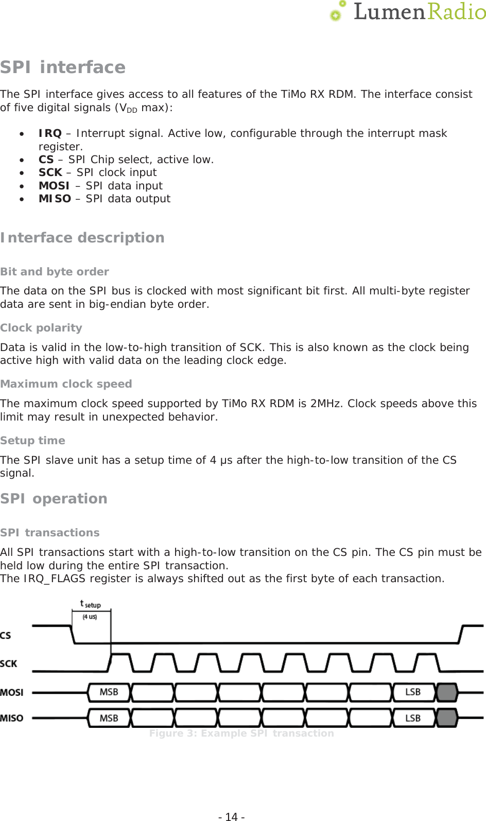  Ͳ14ͲSPI interface The SPI interface gives access to all features of the TiMo RX RDM. The interface consist of five digital signals (VDD max):  xIRQ &ndash; Interrupt signal. Active low, configurable through the interrupt mask register. xCS &ndash; SPI Chip select, active low. xSCK &ndash; SPI clock input xMOSI &ndash; SPI data input xMISO &ndash; SPI data output  Interface description Bit and byte order The data on the SPI bus is clocked with most significant bit first. All multi-byte register data are sent in big-endian byte order.  Clock polarity Data is valid in the low-to-high transition of SCK. This is also known as the clock being active high with valid data on the leading clock edge. Maximum clock speed The maximum clock speed supported by TiMo RX RDM is 2MHz. Clock speeds above this limit may result in unexpected behavior. Setup time The SPI slave unit has a setup time of 4 ǋs after the high-to-low transition of the CS signal. SPI operation SPI transactions All SPI transactions start with a high-to-low transition on the CS pin. The CS pin must be held low during the entire SPI transaction. The IRQ_FLAGS register is always shifted out as the first byte of each transaction.   Figure 3: Example SPI transaction 