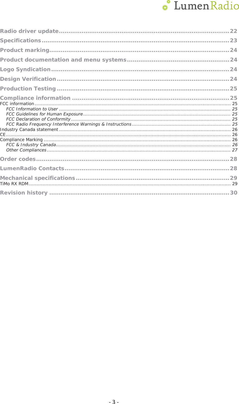  Ͳ3ͲRadio driver update ..........................................................................................22Specifications ................................................................................................... 23Product marking............................................................................................... 24Product documentation and menu systems ...................................................... 24Logo Syndication .............................................................................................. 24Design Verification ........................................................................................... 24Production Testing ........................................................................................... 25Compliance information ................................................................................... 25FCC information ................................................................................................................................. 25FCC Information to User ................................................................................................................. 25FCC Guidelines for Human Exposure ................................................................................................. 25FCC Declaration of Conformity ......................................................................................................... 25FCC Radio Frequency Interference Warnings &amp; Instructions ................................................................. 25Industry Canada statement ................................................................................................................. 26CE .................................................................................................................................................... 26Compliance Marking ........................................................................................................................... 26FCC &amp; Industry Canada ................................................................................................................... 26Other Compliances ......................................................................................................................... 27Order codes ......................................................................................................28LumenRadio Contacts .......................................................................................28Mechanical specifications ................................................................................. 29TiMo RX RDM ..................................................................................................................................... 29Revision history ............................................................................................... 30 