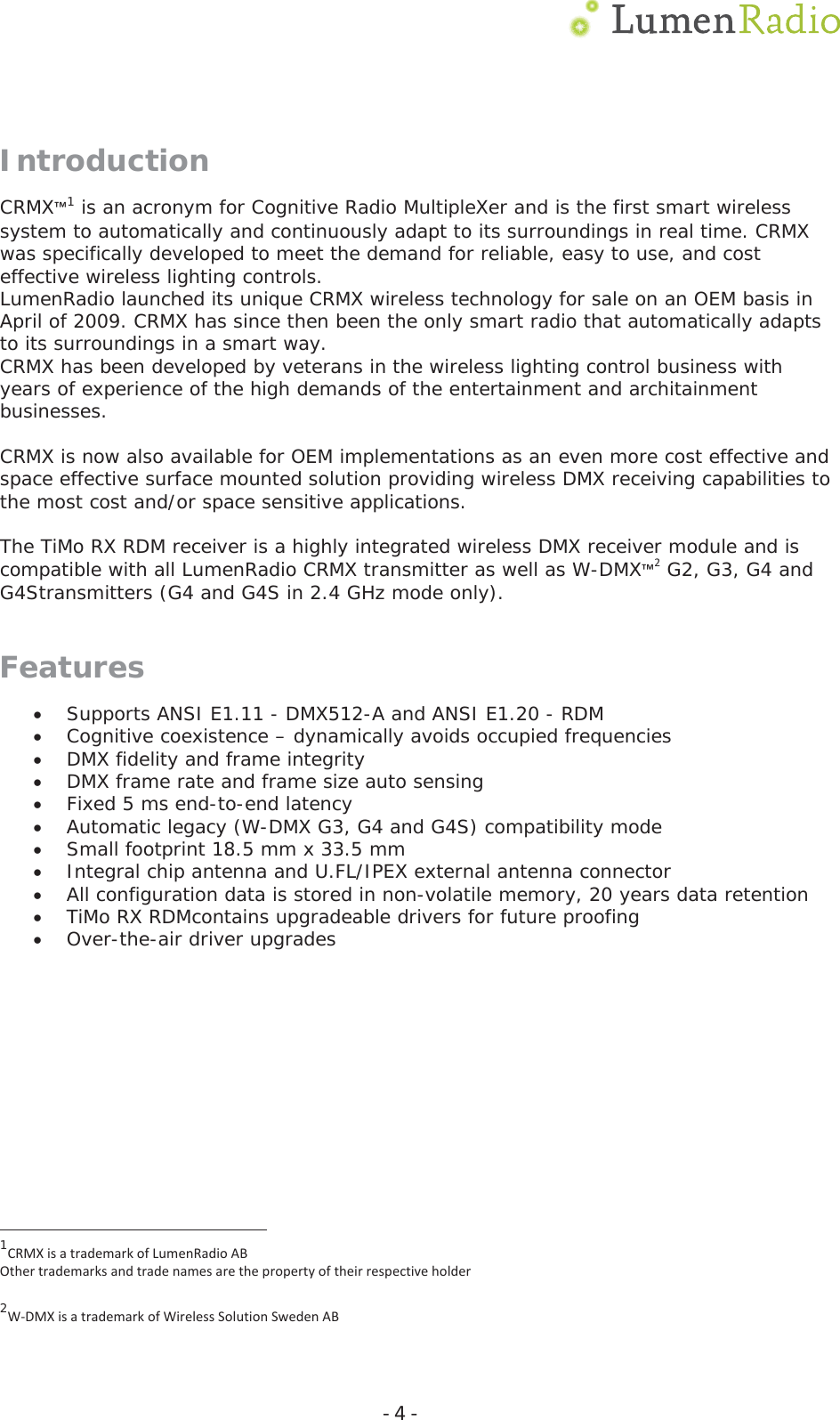  Ͳ4ͲIntroduction CRMX&trade;1 is an acronym for Cognitive Radio MultipleXer and is the first smart wireless system to automatically and continuously adapt to its surroundings in real time. CRMX was specifically developed to meet the demand for reliable, easy to use, and cost effective wireless lighting controls. LumenRadio launched its unique CRMX wireless technology for sale on an OEM basis in April of 2009. CRMX has since then been the only smart radio that automatically adapts to its surroundings in a smart way. CRMX has been developed by veterans in the wireless lighting control business with years of experience of the high demands of the entertainment and architainment businesses.  CRMX is now also available for OEM implementations as an even more cost effective and space effective surface mounted solution providing wireless DMX receiving capabilities to the most cost and/or space sensitive applications.  The TiMo RX RDM receiver is a highly integrated wireless DMX receiver module and is compatible with all LumenRadio CRMX transmitter as well as W-DMX&trade;2 G2, G3, G4 and G4Stransmitters (G4 and G4S in 2.4 GHz mode only). FeaturesxSupports ANSI E1.11 - DMX512-A and ANSI E1.20 - RDM xCognitive coexistence &ndash; dynamically avoids occupied frequencies xDMX fidelity and frame integrity xDMX frame rate and frame size auto sensing xFixed 5 ms end-to-end latency xAutomatic legacy (W-DMX G3, G4 and G4S) compatibility mode xSmall footprint 18.5 mm x 33.5 mm  xIntegral chip antenna and U.FL/IPEX external antenna connector xAll configuration data is stored in non-volatile memory, 20 years data retention xTiMo RX RDMcontains upgradeable drivers for future proofing xOver-the-air driver upgrades                                           1CRMXisatrademarkofLumenRadioABOthertrademarksandtradenamesarethepropertyoftheirrespectiveholder 2WͲDMXisatrademarkofWirelessSolutionSwedenAB