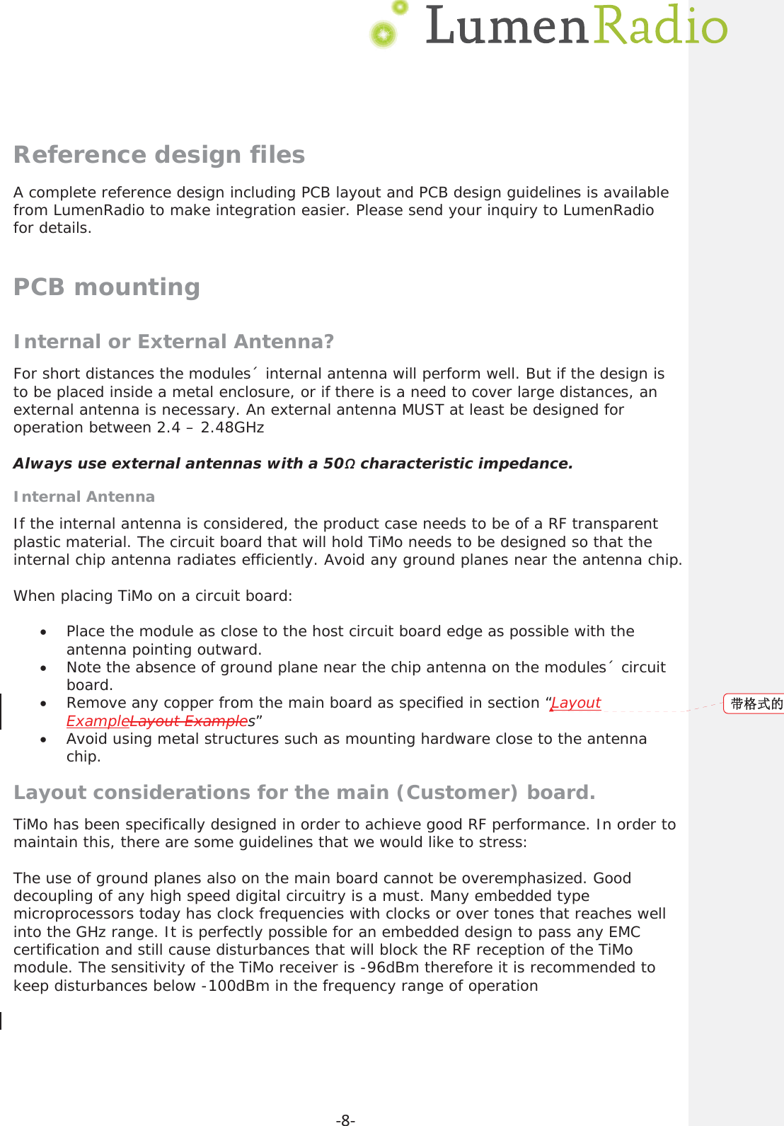     Ͳ8ͲReference design files A complete reference design including PCB layout and PCB design guidelines is available from LumenRadio to make integration easier. Please send your inquiry to LumenRadio for details. PCB mounting Internal or External Antenna? For short distances the modules&acute; internal antenna will perform well. But if the design is to be placed inside a metal enclosure, or if there is a need to cover large distances, an external antenna is necessary. An external antenna MUST at least be designed for operation between 2.4 &ndash; 2.48GHz  Always use external antennas with a 50&sigmaf; characteristic impedance. Internal Antenna If the internal antenna is considered, the product case needs to be of a RF transparent plastic material. The circuit board that will hold TiMo needs to be designed so that the internal chip antenna radiates efficiently. Avoid any ground planes near the antenna chip.  When placing TiMo on a circuit board:  xPlace the module as close to the host circuit board edge as possible with the antenna pointing outward. xNote the absence of ground plane near the chip antenna on the modules&acute; circuit board. xRemove any copper from the main board as specified in section &ldquo;LayoutExampleLayout Examples&rdquo; xAvoid using metal structures such as mounting hardware close to the antenna chip. Layout considerations for the main (Customer) board. TiMo has been specifically designed in order to achieve good RF performance. In order to maintain this, there are some guidelines that we would like to stress:  The use of ground planes also on the main board cannot be overemphasized. Good decoupling of any high speed digital circuitry is a must. Many embedded type microprocessors today has clock frequencies with clocks or over tones that reaches well into the GHz range. It is perfectly possible for an embedded design to pass any EMC certification and still cause disturbances that will block the RF reception of the TiMo module. The sensitivity of the TiMo receiver is -96dBm therefore it is recommended to keep disturbances below -100dBm in the frequency range of operation   ᑖṬᔿⲴ