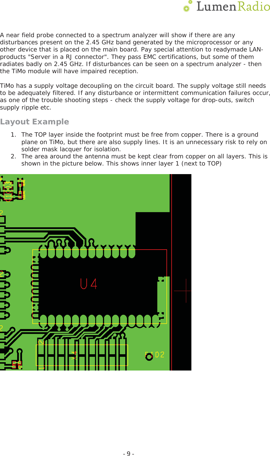  Ͳ9ͲA near field probe connected to a spectrum analyzer will show if there are any disturbances present on the 2.45 GHz band generated by the microprocessor or any other device that is placed on the main board. Pay special attention to readymade LAN-products "Server in a RJ connector". They pass EMC certifications, but some of them radiates badly on 2.45 GHz. If disturbances can be seen on a spectrum analyzer - then the TiMo module will have impaired reception.  TiMo has a supply voltage decoupling on the circuit board. The supply voltage still needs to be adequately filtered. If any disturbance or intermittent communication failures occur, as one of the trouble shooting steps - check the supply voltage for drop-outs, switch supply ripple etc. Layout Example 1. The TOP layer inside the footprint must be free from copper. There is a ground plane on TiMo, but there are also supply lines. It is an unnecessary risk to rely on solder mask lacquer for isolation. 2. The area around the antenna must be kept clear from copper on all layers. This is shown in the picture below. This shows inner layer 1 (next to TOP)      