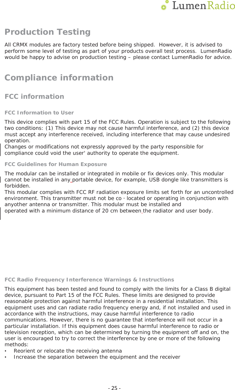  Ͳ25ͲProduction Testing All CRMX modules are factory tested before being shipped.  However, it is advised to perform some level of testing as part of your products overall test process.  LumenRadio would be happy to advise on production testing &ndash; please contact LumenRadio for advice. Compliance information FCC information FCC Information to User This device complies with part 15 of the FCC Rules. Operation is subject to the following two conditions: (1) This device may not cause harmful interference, and (2) this device must accept any interference received, including interference that may cause undesired operation. Changes or modifications not expressly approved by the party responsible for compliance could void the user' authority to operate the equipment. FCC Guidelines for Human Exposure The modular can be installed or integrated in mobile or fix devices only. This modular cannot be installed in any portable device, for example, USB dongle like transmitters is forbidden. This modular complies with FCC RF radiation exposure limits set forth for an uncontrolled environment. This transmitter must not be co located or operating in conjunction with ϋanyother antenna or transmitter. This modular must be installed and operated with a minimum distance of 20 cm between the radiator and user body.  FCC Declaration of Conformity We LumenRadio AB Svangatan2B, 41668 Gothenburg, Sweden, declare under our sole responsibility that 800-8105, TiMo RX RDM, complies with Part 15 of FCC Rules. Operation is subject to the following two conditions: &bull;This device may not cause harmful interference, and &bull;This device must accept any interference received, including interference that may cause undesired operation. FCC Radio Frequency Interference Warnings &amp; Instructions This equipment has been tested and found to comply with the limits for a Class B digital device, pursuant to Part 15 of the FCC Rules. These limits are designed to provide reasonable protection against harmful interference in a residential installation. This equipment uses and can radiate radio frequency energy and, if not installed and used in accordance with the instructions, may cause harmful interference to radio communications. However, there is no guarantee that interference will not occur in a particular installation. If this equipment does cause harmful interference to radio or television reception, which can be determined by turning the equipment off and on, the user is encouraged to try to correct the interference by one or more of the following methods: &bull;Reorient or relocate the receiving antenna &bull;Increase the separation between the equipment and the receiver 