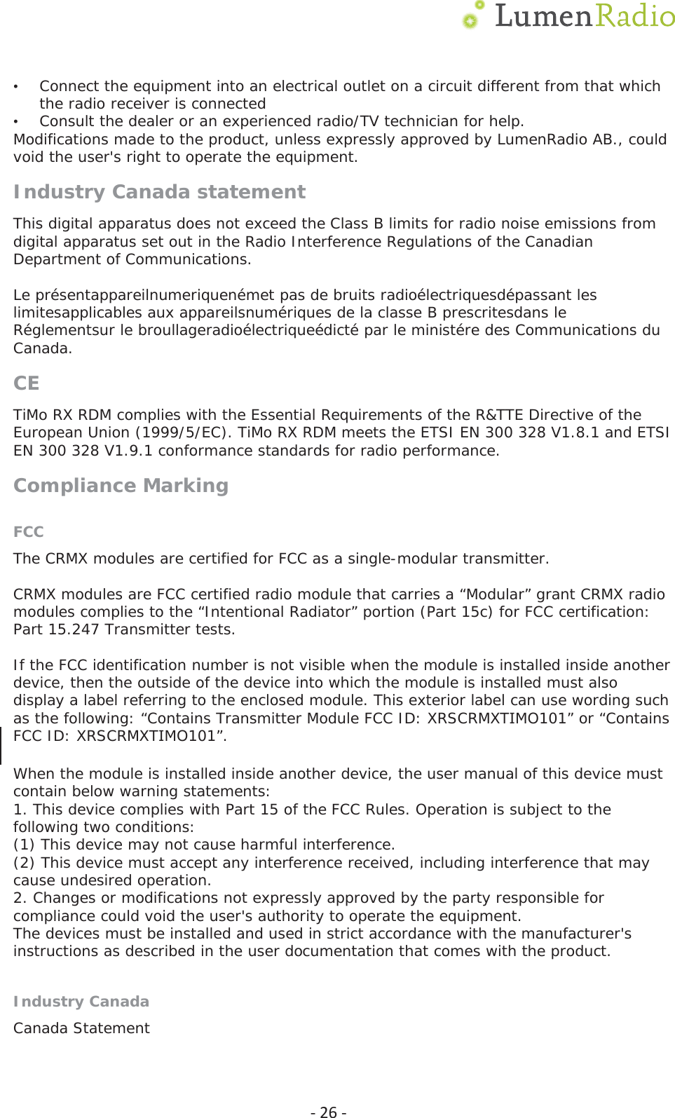 Ͳ26Ͳ&bull;Connect the equipment into an electrical outlet on a circuit different from that whichthe radio receiver is connected&bull;Consult the dealer or an experienced radio/TV technician for help.Modifications made to the product, unless expressly approved by LumenRadio AB., could void the user's right to operate the equipment. Industry Canada statement This digital apparatus does not exceed the Class B limits for radio noise emissions from digital apparatus set out in the Radio Interference Regulations of the Canadian Department of Communications. Le pr&eacute;sentappareilnumeriquen&eacute;met pas de bruits radio&eacute;lectriquesd&eacute;passant les limitesapplicables aux appareilsnum&eacute;riques de la classe B prescritesdans le R&eacute;glementsur le broullageradio&eacute;lectrique&eacute;dict&eacute; par le minist&eacute;re des Communications du Canada. CETiMo RX RDM complies with the Essential Requirements of the R&amp;TTE Directive of the European Union (1999/5/EC). TiMo RX RDM meets the ETSI EN 300 328 V1.8.1 and ETSI EN 300 328 V1.9.1 conformance standards for radio performance. Compliance Marking FCCThe CRMX modules are certified for FCC as a single-modular transmitter. CRMX modules are FCC certified radio module that carries a &ldquo;Modular&rdquo; grant CRMX radio modules complies to the &ldquo;Intentional Radiator&rdquo; portion (Part 15c) for FCC certification: Part 15.247 Transmitter tests. If the FCC identification number is not visible when the module is installed inside another device, then the outside of the device into which the module is installed must also display a label referring to the enclosed module. This exterior label can use wording such as the following: &ldquo;Contains Transmitter Module FCC ID: XRSCRMX7,02101&rdquo; or &ldquo;Contains FCC ID: XRSCRMX7,02101&rdquo;. When the module is installed inside another device, the user manual of this device must contain below warning statements: 1. This device complies with Part 15 of the FCC Rules. Operation is subject to thefollowing two conditions: (1) This device may not cause harmful interference. (2) This device must accept any interference received, including interference that may cause undesired operation. 2. Changes or modifications not expressly approved by the party responsible forcompliance could void the user's authority to operate the equipment. The devices must be installed and used in strict accordance with the manufacturer's instructions as described in the user documentation that comes with the product. Industry CanadaCanada Statement 