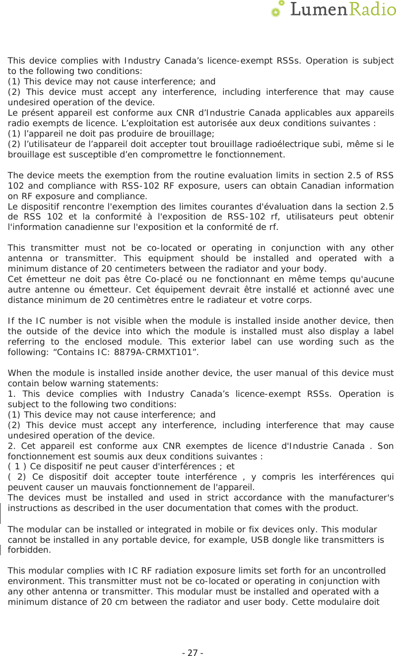 Ͳ27ͲThis device complies with Industry Canada&rsquo;s licence-exempt RSSs. Operation is subject to the following two conditions: (1) This device may not cause interference; and (2) This device must accept any interference, including interference that may cause undesired operation of the device. Le pr&eacute;sent appareil est conforme aux CNR d&rsquo;Industrie Canada applicables aux appareils radio exempts de licence. L&rsquo;exploitation est autoris&eacute;e aux deux conditions suivantes : (1) l&rsquo;appareil ne doit pas produire de brouillage; (2) l&rsquo;utilisateur de l&rsquo;appareil doit accepter tout brouillage radio&eacute;lectrique subi, m&ecirc;me si le brouillage est susceptible d&rsquo;en compromettre le fonctionnement. The device meets the exemption from the routine evaluation limits in section 2.5 of RSS 102 and compliance with RSS-102 RF exposure, users can obtain Canadian information on RF exposure and compliance.  Le dispositif rencontre l'exemption des limites courantes d'&eacute;valuation dans la section 2.5 de RSS 102 et la conformit&eacute; &agrave; l'exposition de RSS-102 rf, utilisateurs peut obtenir l'information canadienne sur l'exposition et la conformit&eacute; de rf. This transmitter must not be co-located or operating in conjunction with any other antenna or transmitter. This equipment should be installed and operated with a minimum distance of 20 centimeters between the radiator and your body. Cet &eacute;metteur ne doit pas &ecirc;tre Co-plac&eacute; ou ne fonctionnant en m&ecirc;me temps qu'aucune autre antenne ou &eacute;metteur. Cet &eacute;quipement devrait &ecirc;tre install&eacute; et actionn&eacute; avec une distance minimum de 20 centim&egrave;tres entre le radiateur et votre corps. If the IC number is not visible when the module is installed inside another device, then the outside of the device into which the module is installed must also display a label referring to the enclosed module. This exterior label can use wording such as the following: &ldquo;Contains IC: 8879A-CRMX7101&rdquo;.When the module is installed inside another device, the user manual of this device must contain below warning statements: 1. This device complies with Industry Canada&rsquo;s licence-exempt RSSs. Operation issubject to the following two conditions: (1) This device may not cause interference; and (2) This device must accept any interference, including interference that may cause undesired operation of the device. 2. Cet appareil est conforme aux CNR exemptes de licence d'Industrie Canada . Sonfonctionnement est soumis aux deux conditions suivantes :  ( 1 ) Ce dispositif ne peut causer d'interf&eacute;rences ; et ( 2) Ce dispositif doit accepter toute interf&eacute;rence , y compris les interf&eacute;rences qui peuvent causer un mauvais fonctionnement de l'appareil. The devices must be installed and used in strict accordance with the manufacturer's instructions as described in the user documentation that comes with the product.The modular can be installed or integrated in mobile or fix devices only. This modular cannot be installed in any portable device, for example, USB dongle like transmitters is forbidden.This modular complies with IC RF radiation exposure limits set forth for an uncontrolled environment. This transmitter must not be co-located or operating in conjunction with any other antenna or transmitter. This modular must be installed and operated with a minimum distance of 20 cm between the radiator and user body. Cette modulaire doit 