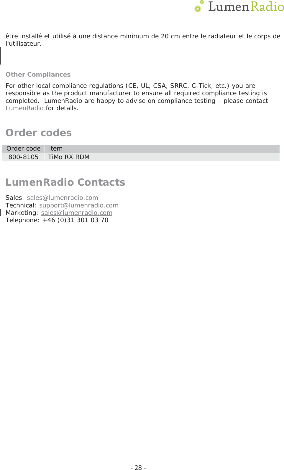 Ͳ28Ͳ&ecirc;tre install&eacute; et utilis&eacute; &agrave; une distance minimum de 20 cm entre le radiateur et le corps de l'utilisateur. Other Compliances For other local compliance regulations (CE, UL, CSA, SRRC, C-Tick, etc.) you are responsible as the product manufacturer to ensure all required compliance testing is completed.  LumenRadio are happy to advise on compliance testing &ndash; please contact LumenRadio for details. Order codes Order code  Item 800-8105  TiMo RX RDM LumenRadio Contacts Sales: sales@lumenradio.com Technical: support@lumenradio.com Marketing: sales@lumenradio.com Telephone: +46 (0)31 301 03 70 