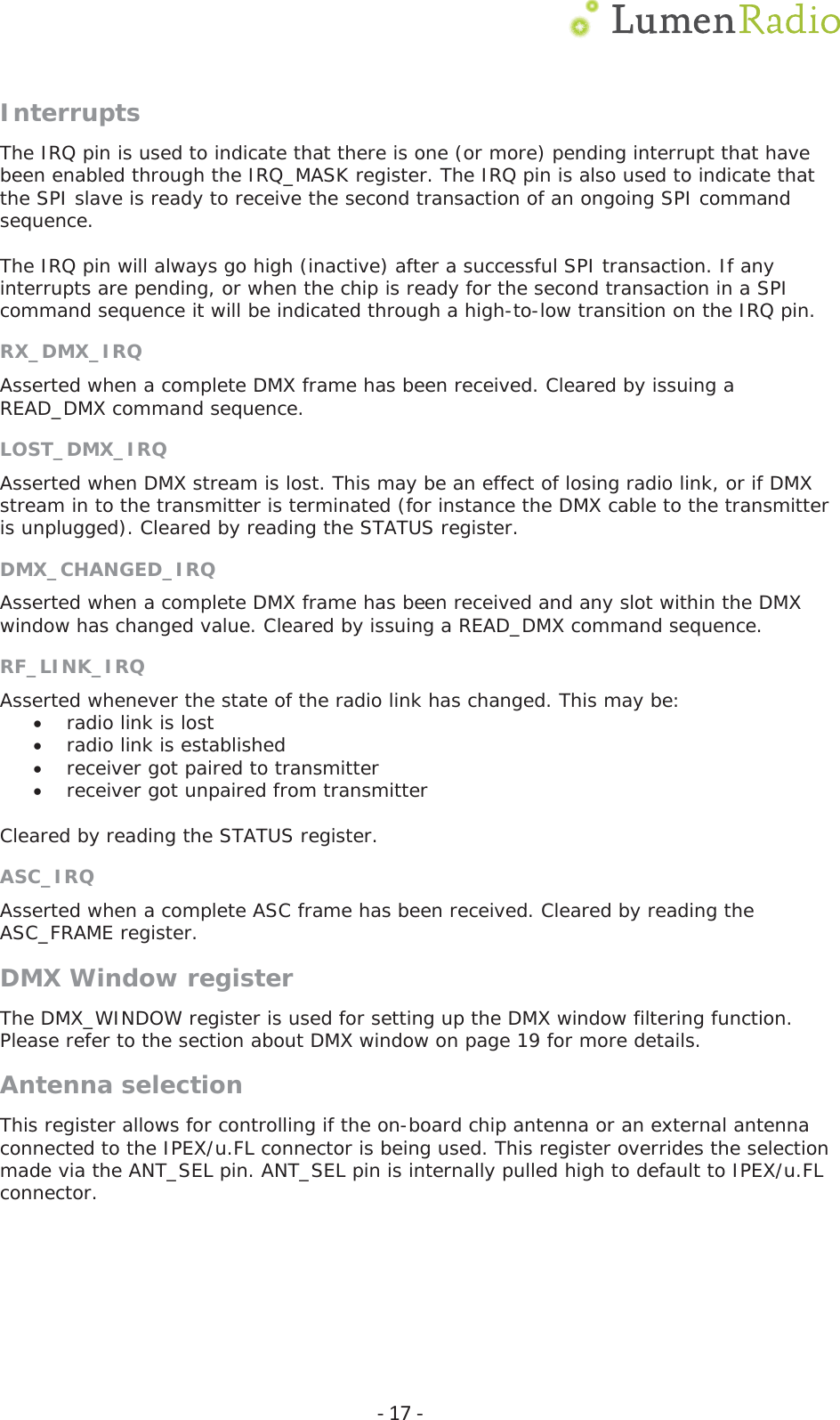  Ͳ17ͲInterruptsThe IRQ pin is used to indicate that there is one (or more) pending interrupt that have been enabled through the IRQ_MASK register. The IRQ pin is also used to indicate that the SPI slave is ready to receive the second transaction of an ongoing SPI command sequence.  The IRQ pin will always go high (inactive) after a successful SPI transaction. If any interrupts are pending, or when the chip is ready for the second transaction in a SPI command sequence it will be indicated through a high-to-low transition on the IRQ pin. RX_DMX_IRQ Asserted when a complete DMX frame has been received. Cleared by issuing a READ_DMX command sequence. LOST_DMX_IRQ Asserted when DMX stream is lost. This may be an effect of losing radio link, or if DMX stream in to the transmitter is terminated (for instance the DMX cable to the transmitter is unplugged). Cleared by reading the STATUS register. DMX_CHANGED_IRQ Asserted when a complete DMX frame has been received and any slot within the DMX window has changed value. Cleared by issuing a READ_DMX command sequence. RF_LINK_IRQAsserted whenever the state of the radio link has changed. This may be:  xradio link is lost xradio link is established xreceiver got paired to transmitter xreceiver got unpaired from transmitter  Cleared by reading the STATUS register. ASC_IRQ Asserted when a complete ASC frame has been received. Cleared by reading the ASC_FRAME register. DMX Window register The DMX_WINDOW register is used for setting up the DMX window filtering function. Please refer to the section about DMX window on page 19 for more details. Antenna selection This register allows for controlling if the on-board chip antenna or an external antenna connected to the IPEX/u.FL connector is being used. This register overrides the selection made via the ANT_SEL pin. ANT_SEL pin is internally pulled high to default to IPEX/u.FL connector.  