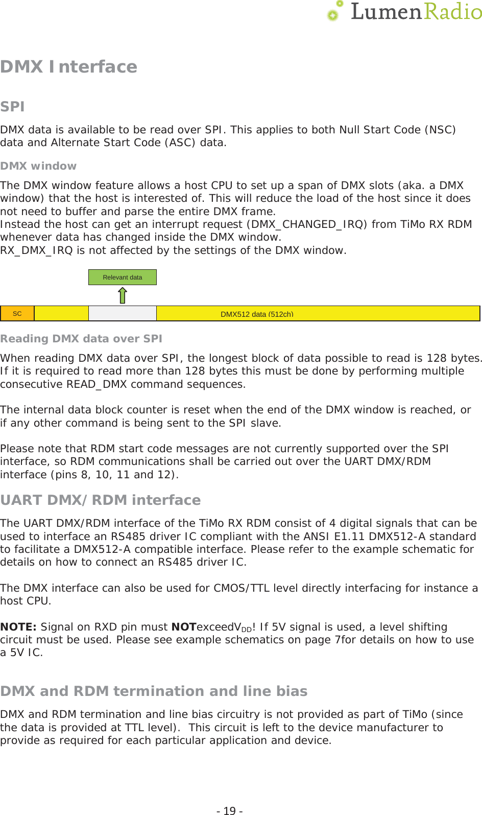  Ͳ19ͲDMX Interface SPIDMX data is available to be read over SPI. This applies to both Null Start Code (NSC) data and Alternate Start Code (ASC) data. DMX window The DMX window feature allows a host CPU to set up a span of DMX slots (aka. a DMX window) that the host is interested of. This will reduce the load of the host since it does not need to buffer and parse the entire DMX frame. Instead the host can get an interrupt request (DMX_CHANGED_IRQ) from TiMo RX RDM whenever data has changed inside the DMX window.  RX_DMX_IRQ is not affected by the settings of the DMX window.   Reading DMX data over SPI When reading DMX data over SPI, the longest block of data possible to read is 128 bytes. If it is required to read more than 128 bytes this must be done by performing multiple consecutive READ_DMX command sequences.   The internal data block counter is reset when the end of the DMX window is reached, or if any other command is being sent to the SPI slave.  Please note that RDM start code messages are not currently supported over the SPI interface, so RDM communications shall be carried out over the UART DMX/RDM interface (pins 8, 10, 11 and 12). UART DMX/RDM interface The UART DMX/RDM interface of the TiMo RX RDM consist of 4 digital signals that can be used to interface an RS485 driver IC compliant with the ANSI E1.11 DMX512-A standard to facilitate a DMX512-A compatible interface. Please refer to the example schematic for details on how to connect an RS485 driver IC.  The DMX interface can also be used for CMOS/TTL level directly interfacing for instance a host CPU.  NOTE: Signal on RXD pin must NOTexceedVDD! If 5V signal is used, a level shifting circuit must be used. Please see example schematics on page 7for details on how to use a 5V IC.   DMX and RDM termination and line bias DMX and RDM termination and line bias circuitry is not provided as part of TiMo (since the data is provided at TTL level).  This circuit is left to the device manufacturer to provide as required for each particular application and device.  DMX512 data (512ch)SCRelevant data  