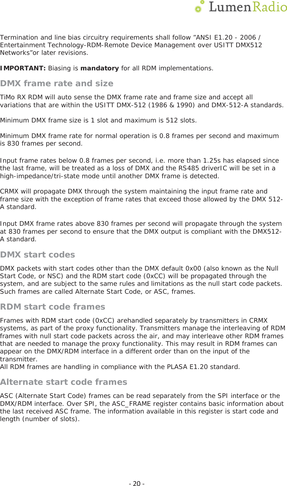  Ͳ20ͲTermination and line bias circuitry requirements shall follow &rdquo;ANSI E1.20 - 2006 / Entertainment Technology-RDM-Remote Device Management over USITT DMX512 Networks&rdquo;or later revisions. IMPORTANT: Biasing is mandatory for all RDM implementations. DMX frame rate and size TiMo RX RDM will auto sense the DMX frame rate and frame size and accept all variations that are within the USITT DMX-512 (1986 &amp; 1990) and DMX-512-A standards.  Minimum DMX frame size is 1 slot and maximum is 512 slots.  Minimum DMX frame rate for normal operation is 0.8 frames per second and maximum is 830 frames per second.  Input frame rates below 0.8 frames per second, i.e. more than 1.25s has elapsed since the last frame, will be treated as a loss of DMX and the RS485 driverIC will be set in a high-impedance/tri-state mode until another DMX frame is detected.  CRMX will propagate DMX through the system maintaining the input frame rate and frame size with the exception of frame rates that exceed those allowed by the DMX 512-A standard.  Input DMX frame rates above 830 frames per second will propagate through the system at 830 frames per second to ensure that the DMX output is compliant with the DMX512-A standard. DMX start codes DMX packets with start codes other than the DMX default 0x00 (also known as the Null Start Code, or NSC) and the RDM start code (0xCC) will be propagated through the system, and are subject to the same rules and limitations as the null start code packets. Such frames are called Alternate Start Code, or ASC, frames.  RDM start code frames Frames with RDM start code (0xCC) arehandled separately by transmitters in CRMX systems, as part of the proxy functionality. Transmitters manage the interleaving of RDM frames with null start code packets across the air, and may interleave other RDM frames that are needed to manage the proxy functionality. This may result in RDM frames can appear on the DMX/RDM interface in a different order than on the input of the transmitter. All RDM frames are handling in compliance with the PLASA E1.20 standard. Alternate start code frames ASC (Alternate Start Code) frames can be read separately from the SPI interface or the DMX/RDM interface. Over SPI, the ASC_FRAME register contains basic information about the last received ASC frame. The information available in this register is start code and length (number of slots). 