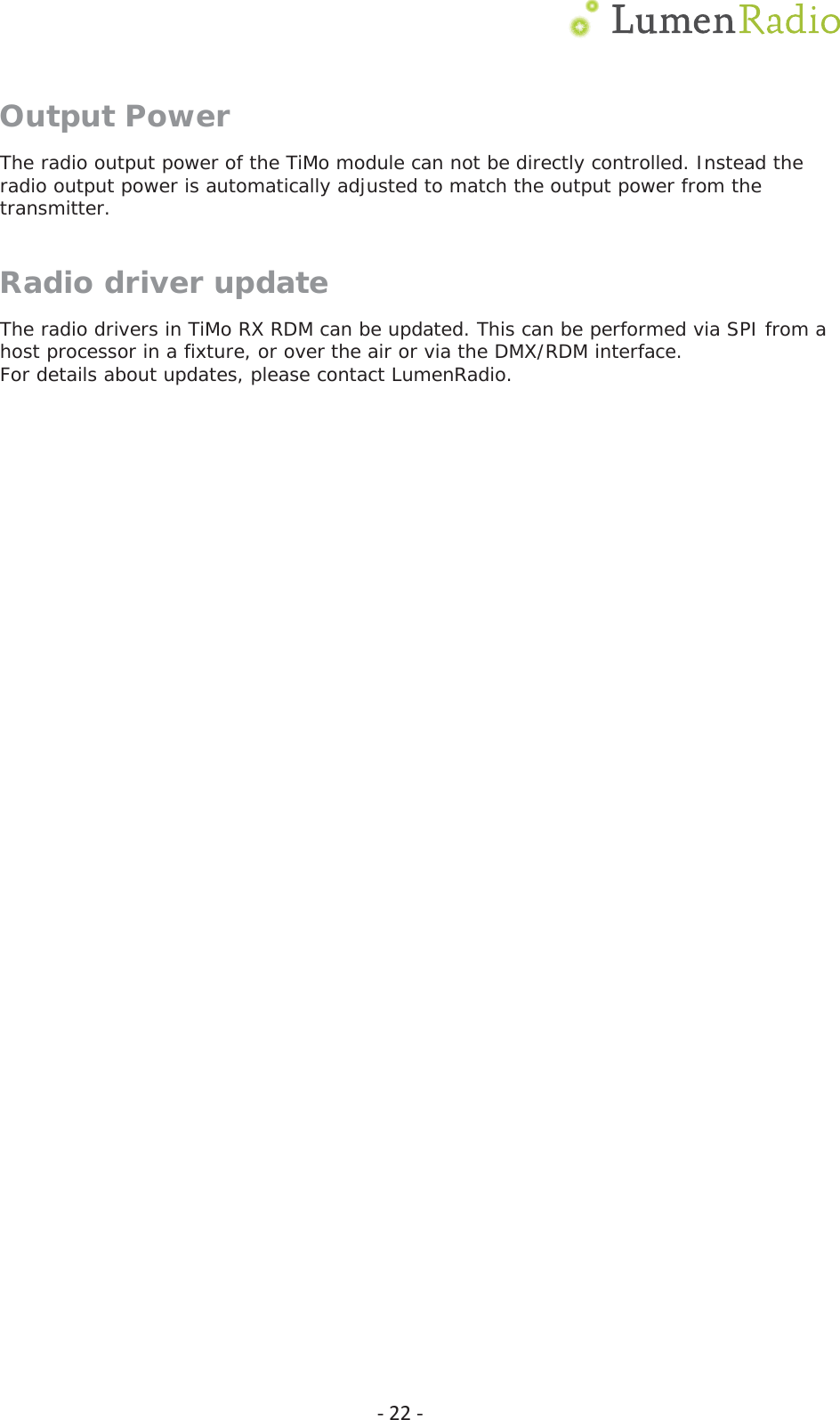  Ͳ22ͲOutput Power The radio output power of the TiMo module can not be directly controlled. Instead the radio output power is automatically adjusted to match the output power from the transmitter. Radio driver update The radio drivers in TiMo RX RDM can be updated. This can be performed via SPI from a host processor in a fixture, or over the air or via the DMX/RDM interface. For details about updates, please contact LumenRadio.  