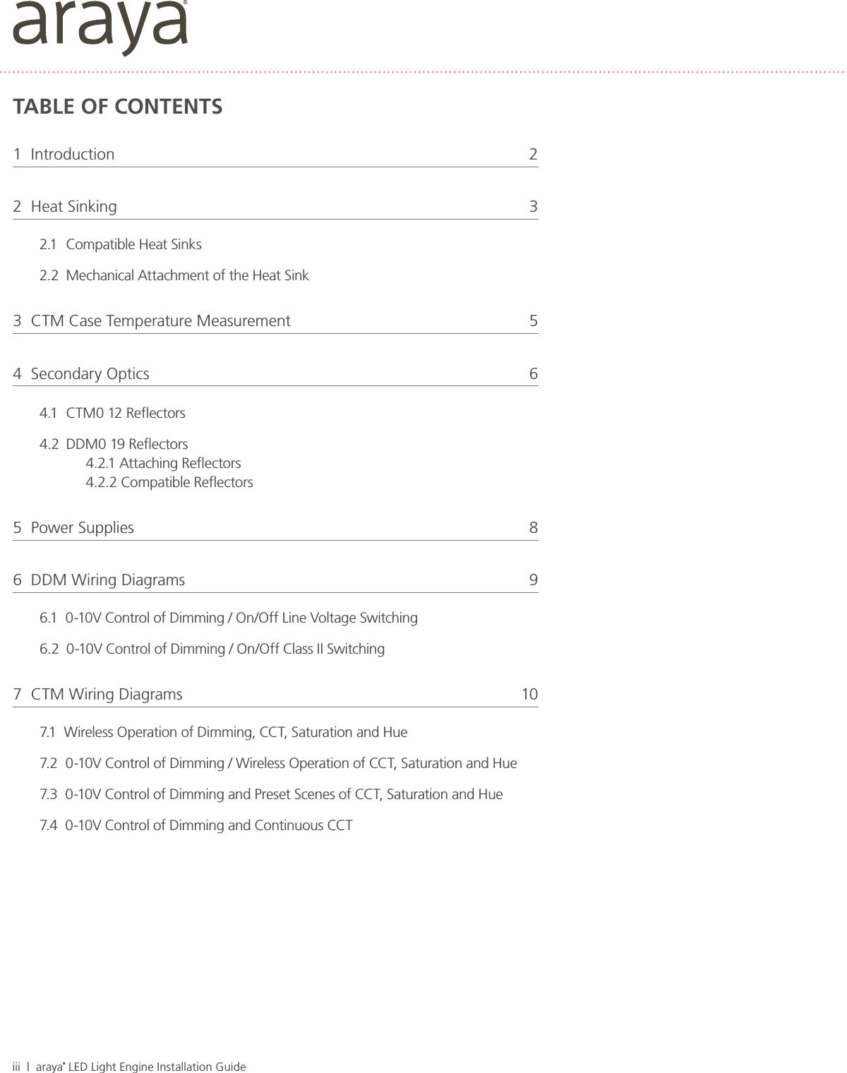 iii  |  araya® LED Light Engine Installation GuideTABLE OF CONTENTS1  Introduction  22  Heat Sinking  32.1  Compatible Heat Sinks2.2  Mechanical Attachment of the Heat Sink3  CTM Case Temperature Measurement  54  Secondary Optics   64.1  CTM0 12 Reﬂectors4.2  DDM0 19 Reﬂectors4.2.1 Attaching Reﬂectors4.2.2 Compatible Reﬂectors5  Power Supplies  86  DDM Wiring Diagrams  96.1  0-10V Control of Dimming / On/Off Line Voltage Switching6.2  0-10V Control of Dimming / On/Off Class II Switching7  CTM Wiring Diagrams  107.1  Wireless Operation of Dimming, CCT, Saturation and Hue7.2  0-10V Control of Dimming / Wireless Operation of CCT, Saturation and Hue7.3  0-10V Control of Dimming and Preset Scenes of CCT, Saturation and Hue7.4  0-10V Control of Dimming and Continuous CCT