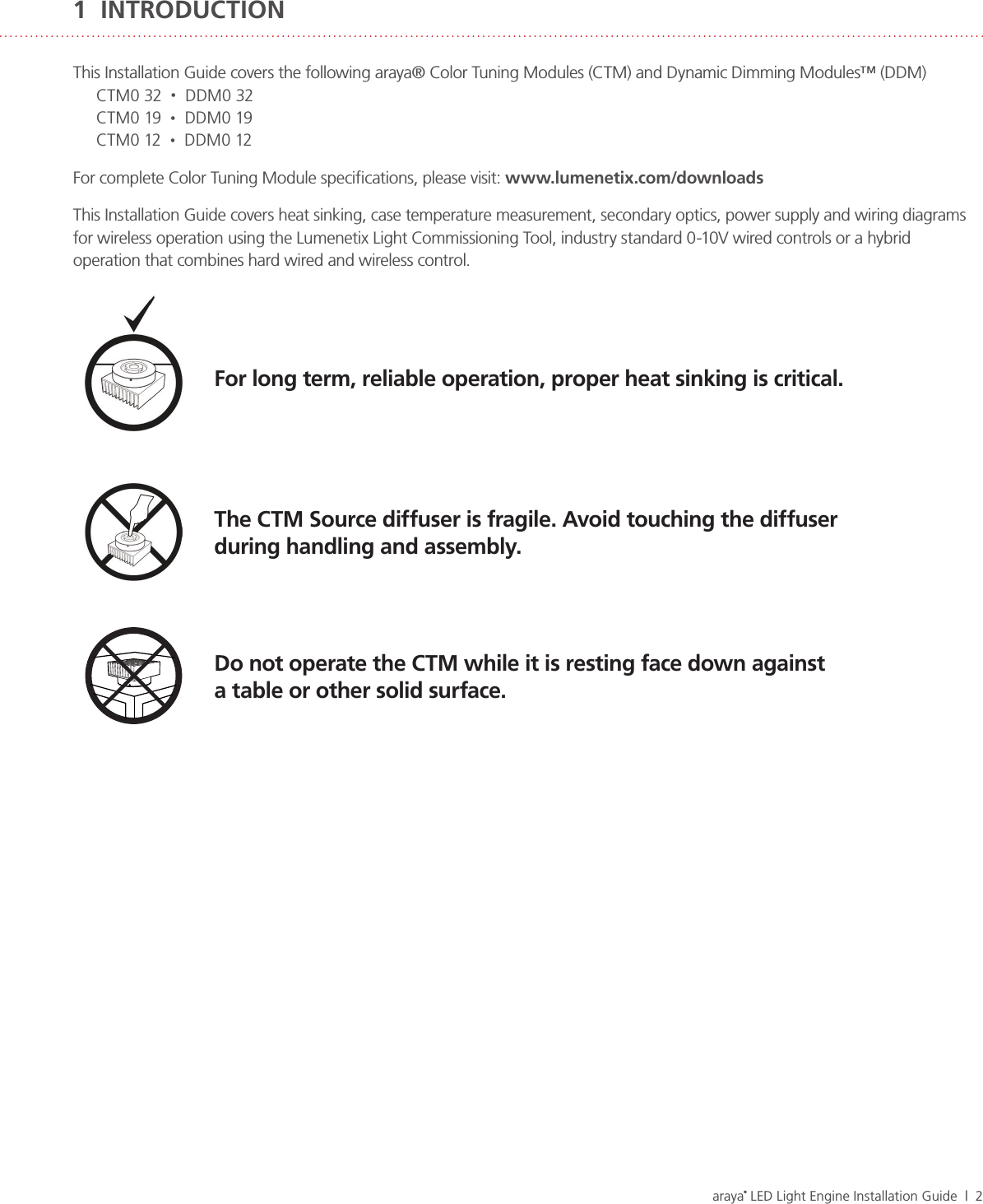 araya® LED Light Engine Installation Guide  |  2This Installation Guide covers the following araya® Color Tuning Modules (CTM) and Dynamic Dimming Modules™ (DDM)CTM0 32  •  DDM0 32CTM0 19  •  DDM0 19CTM0 12  •  DDM0 12For complete Color Tuning Module speciﬁcations, please visit: www.lumenetix.com/downloadsThis Installation Guide covers heat sinking, case temperature measurement, secondary optics, power supply and wiring diagrams for wireless operation using the Lumenetix Light Commissioning Tool, industry standard 0-10V wired controls or a hybrid operation that combines hard wired and wireless control. The CTM Source diffuser is fragile. Avoid touching the diffuser  during handling and assembly.Do not operate the CTM while it is resting face down against  a table or other solid surface.For long term, reliable operation, proper heat sinking is critical.1  INTRODUCTION