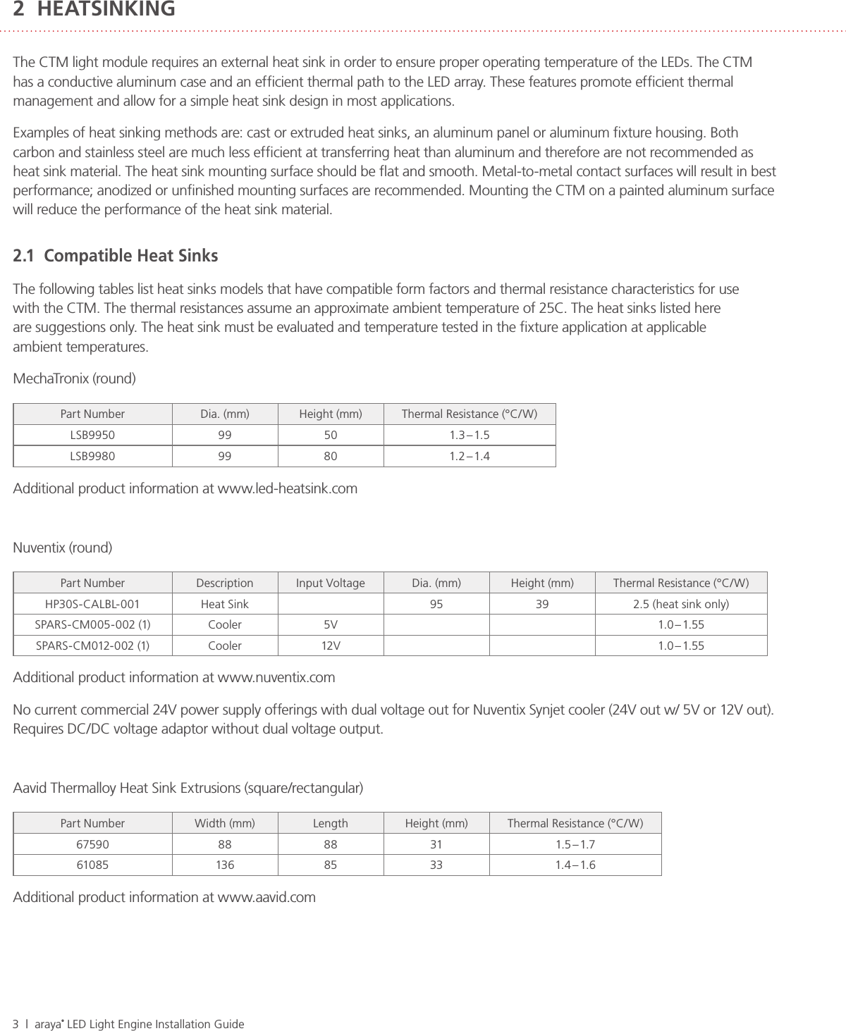 3  |  araya® LED Light Engine Installation Guide2  HEATSINKINGThe CTM light module requires an external heat sink in order to ensure proper operating temperature of the LEDs. The CTM has a conductive aluminum case and an efﬁcient thermal path to the LED array. These features promote efﬁcient thermal management and allow for a simple heat sink design in most applications.Examples of heat sinking methods are: cast or extruded heat sinks, an aluminum panel or aluminum ﬁxture housing. Both carbon and stainless steel are much less efﬁcient at transferring heat than aluminum and therefore are not recommended as heat sink material. The heat sink mounting surface should be ﬂat and smooth. Metal-to-metal contact surfaces will result in best performance; anodized or unﬁnished mounting surfaces are recommended. Mounting the CTM on a painted aluminum surface will reduce the performance of the heat sink material.2.1  Compatible Heat SinksThe following tables list heat sinks models that have compatible form factors and thermal resistance characteristics for use  with the CTM. The thermal resistances assume an approximate ambient temperature of 25C. The heat sinks listed here  are suggestions only. The heat sink must be evaluated and temperature tested in the ﬁxture application at applicable  ambient temperatures.MechaTronix (round)Part Number Dia. (mm) Height (mm) Thermal Resistance (°C/W)LSB9950 99 50 1.3 – 1.5LSB9980 99 80 1.2 – 1.4Additional product information at www.led-heatsink.comNuventix (round)Part Number Description Input Voltage Dia. (mm) Height (mm) Thermal Resistance (°C/W)HP30S-CALBL-001 Heat Sink  95 39 2.5 (heat sink only)SPARS-CM005-002 (1) Cooler 5V 1.0 – 1.55SPARS-CM012- 002 (1) Cooler 12V 1.0 – 1.55Additional product information at www.nuventix.comNo current commercial 24V power supply offerings with dual voltage out for Nuventix Synjet cooler (24V out w/ 5V or 12V out).  Requires DC/DC voltage adaptor without dual voltage output.Aavid Thermalloy Heat Sink Extrusions (square/rectangular)Part Number Width (mm) Length Height (mm) Thermal Resistance (°C/W)67590 88 88 31 1.5 – 1.761085 136 85 33 1.4 – 1.6Additional product information at www.aavid.com