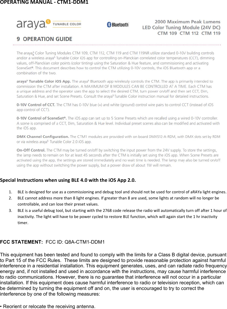 OPERATINGMANUAL‐CTM1‐DDM1SpecialInstructionswhenusingBLE4.0withtheiOSApp2.0.1. BLEisdesignedforuseasacommissioninganddebugtoolandshouldnotbeusedforcontrolofaRAYalightengines.2. BLEcannotaddressmorethan8lightengines.Ifgreaterthan8areused,somelightsatrandomwillnolongerbecontrollable,andcanlosetheirpresetvalues.3. BLEisausefuldebugtool,butstartingwiththe2768codereleasetheradiowillautomaticallyturnoffafter1hourofinactivity.ThelightwillhavetobepowercycledtorestoreBLEfunction,whichwillagainstartthe1hrinactivitytimer.FCC STATEMENT:  FCC ID: Q8A-CTM1-DDM1 This equipment has been tested and found to comply with the limits for a Class B digital device, pursuant to Part 15 of the FCC Rules.  These limits are designed to provide reasonable protection against harmful interference in a residential installation. This equipment generates, uses, and can radiate radio frequency energy and, if not installed and used in accordance with the instructions, may cause harmful interference to radio communications. However, there is no guarantee that interference will not occur in a particular installation. If this equipment does cause harmful interference to radio or television reception, which can be determined by turning the equipment off and on, the user is encouraged to try to correct the interference by one of the following measures: • Reorient or relocate the receiving antenna. 