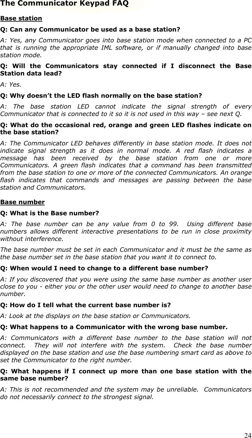  24The Communicator Keypad FAQ Base station Q: Can any Communicator be used as a base station? A: Yes, any Communicator goes into base station mode when connected to a PC that is running the appropriate IML software, or if manually changed into base station mode. Q: Will the Communicators stay connected if I disconnect the Base Station data lead? A: Yes. Q: Why doesn’t the LED flash normally on the base station? A: The base station LED cannot indicate the signal strength of every Communicator that is connected to it so it is not used in this way – see next Q. Q: What do the occasional red, orange and green LED flashes indicate on the base station? A: The Communicator LED behaves differently in base station mode. It does not indicate signal strength as it does in normal mode. A red flash indicates a message has been received by the base station from one or more Communicators. A green flash indicates that a command has been transmitted from the base station to one or more of the connected Communicators. An orange flash indicates that commands and messages are passing between the base station and Communicators. Base number Q: What is the Base number? A: The base number can be any value from 0 to 99.  Using different base numbers allows different interactive presentations to be run in close proximity without interference.  The base number must be set in each Communicator and it must be the same as the base number set in the base station that you want it to connect to. Q: When would I need to change to a different base number? A: If you discovered that you were using the same base number as another user close to you - either you or the other user would need to change to another base number. Q: How do I tell what the current base number is? A: Look at the displays on the base station or Communicators. Q: What happens to a Communicator with the wrong base number. A: Communicators with a different base number to the base station will not connect.  They will not interfere with the system.  Check the base number displayed on the base station and use the base numbering smart card as above to set the Communicator to the right number. Q: What happens if I connect up more than one base station with the same base number? A: This is not recommended and the system may be unreliable.  Communicators do not necessarily connect to the strongest signal. 