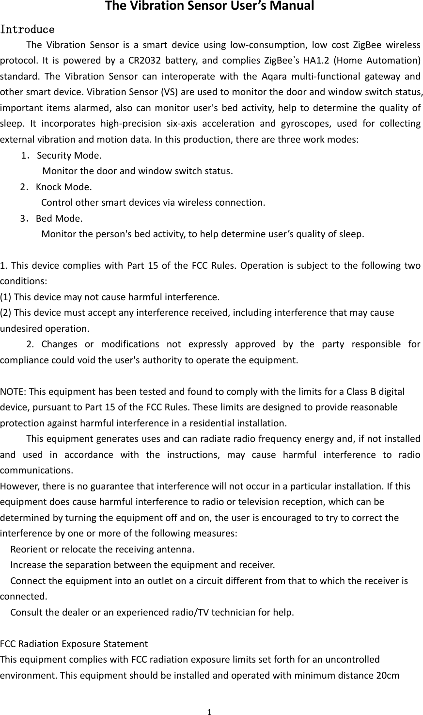 1The Vibration Sensor User&rsquo;s ManualIntroduceThe Vibration Sensor is a smart device using low-consumption, low cost ZigBee wirelessprotocol. It is powered by a CR2032 battery, and complies ZigBee&rsquo;s HA1.2 (Home Automation)standard. The Vibration Sensor can interoperate with the Aqara multi-functional gateway andother smart device. Vibration Sensor (VS) are used to monitor the door and window switch status,important items alarmed, also can monitor user's bed activity, help to determine the quality ofsleep. It incorporates high-precision six-axis acceleration and gyroscopes, used for collectingexternal vibration and motion data. In this production, there are three work modes:1．Security Mode.Monitor the door and window switch status.2．Knock Mode.Control other smart devices via wireless connection.3．Bed Mode.Monitor the person's bed activity, to help determine user&rsquo;s quality of sleep.1. This device complies with Part 15 of the FCC Rules. Operation is subject to the following twoconditions:(1) This device may not cause harmful interference.(2) This device must accept any interference received, including interference that may causeundesired operation.2. Changes or modifications not expressly approved by the party responsible forcompliance could void the user's authority to operate the equipment.NOTE: This equipment has been tested and found to comply with the limits for a Class B digitaldevice, pursuant to Part 15 of the FCC Rules. These limits are designed to provide reasonableprotection against harmful interference in a residential installation.This equipment generates uses and can radiate radio frequency energy and, if not installedand used in accordance with the instructions, may cause harmful interference to radiocommunications.However, there is no guarantee that interference will not occur in a particular installation. If thisequipment does cause harmful interference to radio or television reception, which can bedetermined by turning the equipment off and on, the user is encouraged to try to correct theinterference by one or more of the following measures:Reorient or relocate the receiving antenna.Increase the separation between the equipment and receiver.Connect the equipment into an outlet on a circuit different from that to which the receiver isconnected.Consult the dealer or an experienced radio/TV technician for help.FCC Radiation Exposure StatementThis equipment complies with FCC radiation exposure limits set forth for an uncontrolledenvironment. This equipment should be installed and operated with minimum distance 20cm
