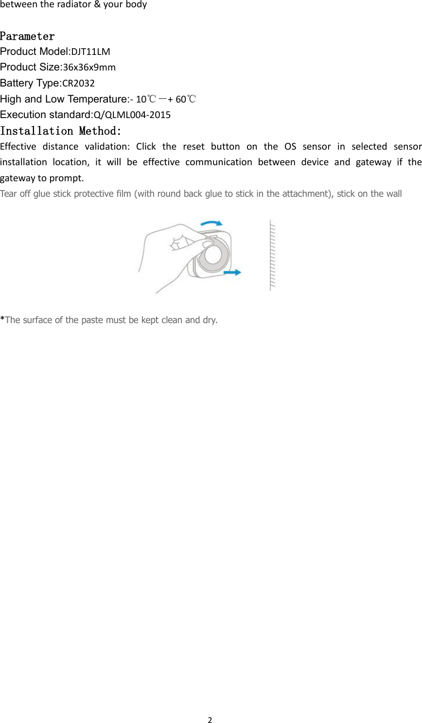 2between the radiator &amp; your bodyParameterProduct Model:DJT11LMProduct Size:36x36x9mmBattery Type:CR2032High and Low Temperature:- 10℃－+ 60℃Execution standard:Q/QLML004-2015Installation Method:Effective distance validation: Click the reset button on the OS sensor in selected sensorinstallation location, it will be effective communication between device and gateway if thegateway to prompt.Tear off glue stick protective film (with round back glue to stick in the attachment), stick on the wall*The surface of the paste must be kept clean and dry.