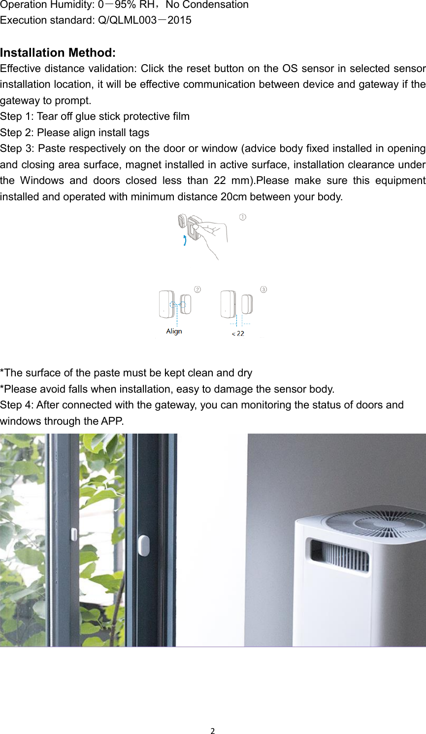  2 Operation Humidity: 0－95% RH，No Condensation Execution standard: Q/QLML003－2015  Installation Method: Effective distance validation: Click the reset button on the OS sensor in selected sensor installation location, it will be effective communication between device and gateway if the gateway to prompt. Step 1: Tear off glue stick protective film Step 2: Please align install tags Step 3: Paste respectively on the door or window (advice body fixed installed in opening and closing area surface, magnet installed in active surface, installation clearance under the  Windows  and  doors  closed  less  than  22  mm).Please  make  sure  this  equipment installed and operated with minimum distance 20cm between your body.   *The surface of the paste must be kept clean and dry *Please avoid falls when installation, easy to damage the sensor body. Step 4: After connected with the gateway, you can monitoring the status of doors and windows through the APP.     