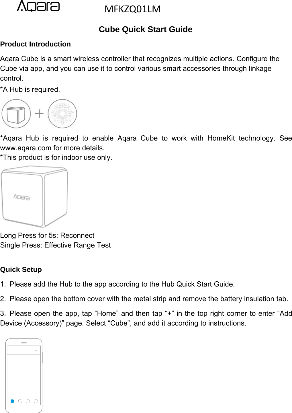 Cube Quick Start GuideProduct IntroductionAqara Cube is a smart wireless controller that recognizes multiple actions. Configure theCube via app, and you can use it to control various smart accessories through linkagecontrol.*A Hub is required.*Aqara Hub is required to enable Aqara Cube to work with HomeKit technology. Seewww.aqara.com for more details.*This product is for indoor use only.Long Press for 5s: ReconnectSingle Press: Effective Range TestQuick Setup1. Please add the Hub to the app according to the Hub Quick Start Guide.2. Please open the bottom cover with the metal strip and remove the battery insulation tab.3. Please open the app, tap &ldquo;Home&rdquo; and then tap &ldquo;+&rdquo; in the top right corner to enter &ldquo;AddDevice (Accessory)&rdquo; page. Select &ldquo;Cube&rdquo;, and add it according to instructions.MFKZQ01LM