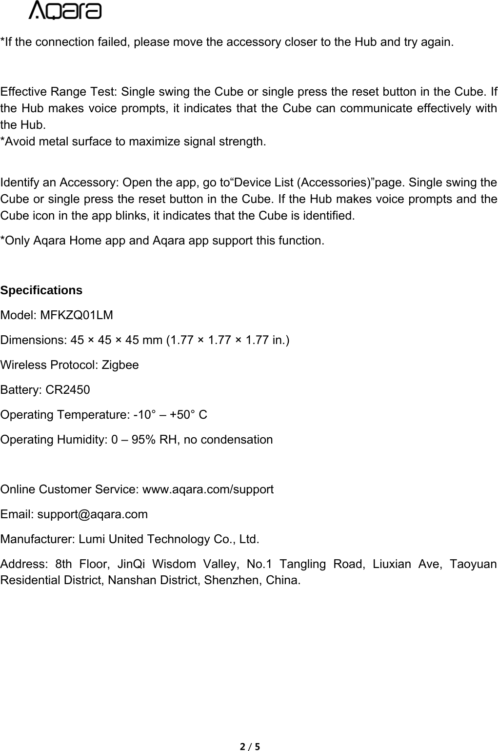 2/5*If the connection failed, please move the accessory closer to the Hub and try again.Effective Range Test: Single swing the Cube or single press the reset button in the Cube. Ifthe Hub makes voice prompts, it indicates that the Cube can communicate effectively withthe Hub.*Avoid metal surface to maximize signal strength.Identify an Accessory: Open the app, go to&ldquo;Device List (Accessories)&rdquo;page. Single swing theCube or single press the reset button in the Cube. If the Hub makes voice prompts and theCube icon in the app blinks, it indicates that the Cube is identified.*Only Aqara Home app and Aqara app support this function.SpecificationsModel: MFKZQ01LMDimensions: 45 &times; 45 &times; 45 mm (1.77 &times; 1.77 &times; 1.77 in.)Wireless Protocol: ZigbeeBattery: CR2450Operating Temperature: -10&deg; &ndash; +50&deg; COperating Humidity: 0 &ndash; 95% RH, no condensationOnline Customer Service: www.aqara.com/supportEmail: support@aqara.comManufacturer: Lumi United Technology Co., Ltd.Address: 8th Floor, JinQi Wisdom Valley, No.1 Tangling Road, Liuxian Ave, TaoyuanResidential District, Nanshan District, Shenzhen, China.