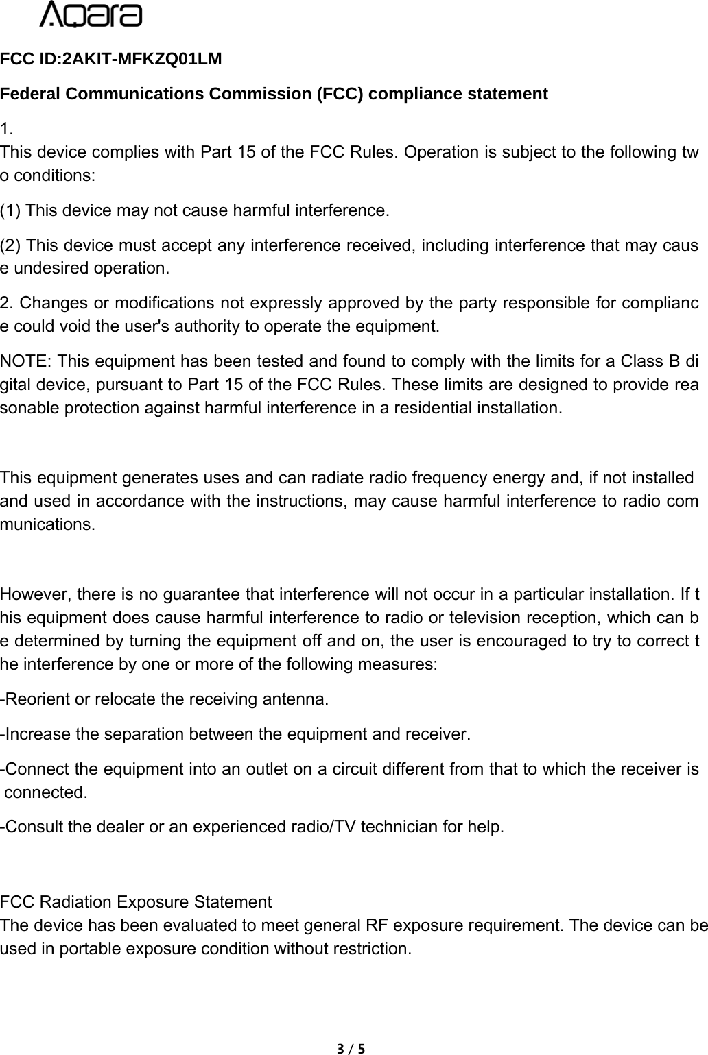3/5FCC ID:2AKIT-MFKZQ01LMFederal Communications Commission (FCC) compliance statement1.This device complies with Part 15 of the FCC Rules. Operation is subject to the following two conditions:(1) This device may not cause harmful interference.(2) This device must accept any interference received, including interference that may cause undesired operation.2. Changes or modifications not expressly approved by the party responsible for compliance could void the user's authority to operate the equipment.NOTE: This equipment has been tested and found to comply with the limits for a Class B digital device, pursuant to Part 15 of the FCC Rules. These limits are designed to provide reasonable protection against harmful interference in a residential installation.This equipment generates uses and can radiate radio frequency energy and, if not installedand used in accordance with the instructions, may cause harmful interference to radio communications.However, there is no guarantee that interference will not occur in a particular installation. If this equipment does cause harmful interference to radio or television reception, which can be determined by turning the equipment off and on, the user is encouraged to try to correct the interference by one or more of the following measures:-Reorient or relocate the receiving antenna.-Increase the separation between the equipment and receiver.-Connect the equipment into an outlet on a circuit different from that to which the receiver isconnected.-Consult the dealer or an experienced radio/TV technician for help.FCC Radiation Exposure StatementThe device has been evaluated to meet general RF exposure requirement. The device can be used in portable exposure condition without restriction.