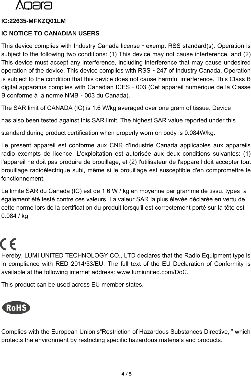 4/5IC:22635-MFKZQ01LMIC NOTICE TO CANADIAN USERSThis device complies with Industry Canada license‐exempt RSS standard(s). Operation issubject to the following two conditions: (1) This device may not cause interference, and (2)This device must accept any interference, including interference that may cause undesiredoperation of the device. This device complies with RSS‐247 of Industry Canada. Operationis subject to the condition that this device does not cause harmful interference. This Class Bdigital apparatus complies with Canadian ICES‐003 (Cet appareil num&eacute;rique de la ClasseB conforme &agrave; la norme NMB‐003 du Canada).The SAR limit of CANADA (IC) is 1.6 W/kg averaged over one gram of tissue. Device has also been tested against this SAR limit. The highest SAR value reported under this standard during product certification when properly worn on body is 0.084W/kg.Le pr&eacute;sent appareil est conforme aux CNR d'Industrie Canada applicables aux appareilsradio exempts de licence. L'exploitation est autoris&eacute;e aux deux conditions suivantes: (1)l'appareil ne doit pas produire de brouillage, et (2) l'utilisateur de l'appareil doit accepter toutbrouillage radio&eacute;lectrique subi, m&ecirc;me si le brouillage est susceptible d'en compromettre lefonctionnement.La limite SAR du Canada (IC) est de 1,6 W / kg en moyenne par gramme de tissu. types  a&eacute;galement &eacute;t&eacute; test&eacute; contre ces valeurs. La valeur SAR la plus &eacute;lev&eacute;e d&eacute;clar&eacute;e en vertu de cette norme lors de la certification du produit lorsqu'il est correctement port&eacute; sur la t&ecirc;te est 0.084 / kg.Hereby, LUMI UNITED TECHNOLOGY CO., LTD declares that the Radio Equipment type isin compliance with RED 2014/53/EU. The full text of the EU Declaration of Conformity isavailable at the following internet address: www.lumiunited.com/DoC.This product can be used across EU member states.Complies with the European Union&rsquo;s&ldquo;Restriction of Hazardous Substances Directive, &rdquo; whichprotects the environment by restricting specific hazardous materials and products.
