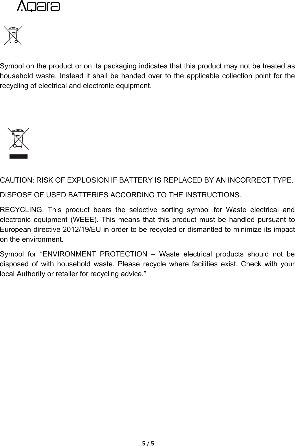 5/5Symbol on the product or on its packaging indicates that this product may not be treated ashousehold waste. Instead it shall be handed over to the applicable collection point for therecycling of electrical and electronic equipment.CAUTION: RISK OF EXPLOSION IF BATTERY IS REPLACED BY AN INCORRECT TYPE.DISPOSE OF USED BATTERIES ACCORDING TO THE INSTRUCTIONS.RECYCLING. This product bears the selective sorting symbol for Waste electrical andelectronic equipment (WEEE). This means that this product must be handled pursuant toEuropean directive 2012/19/EU in order to be recycled or dismantled to minimize its impacton the environment.Symbol for &ldquo;ENVIRONMENT PROTECTION &ndash; Waste electrical products should not bedisposed of with household waste. Please recycle where facilities exist. Check with yourlocal Authority or retailer for recycling advice.&rdquo;