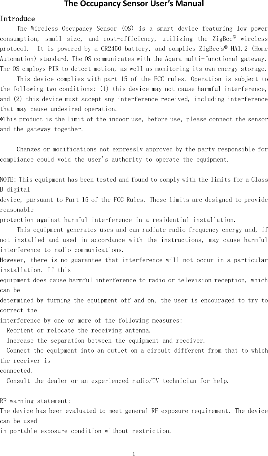 1The Occupancy Sensor User&rsquo;s ManualIntroduceThe Wireless Occupancy Sensor (OS) is a smart device featuring low powerconsumption, small size, and cost-efficiency, utilizing the ZigBee&copy;wirelessprotocol. It is powered by a CR2450 battery, and complies ZigBee&rsquo;s&reg;HA1.2 (HomeAutomation) standard. The OS communicates with the Aqara multi-functional gateway.The OS employs PIR to detect motion, as well as monitoring its own energy storage.This device complies with part 15 of the FCC rules. Operation is subject tothe following two conditions: (1) this device may not cause harmful interference,and (2) this device must accept any interference received, including interferencethat may cause undesired operation.*This product is the limit of the indoor use, before use, please connect the sensorand the gateway together.Changes or modifications not expressly approved by the party responsible forcompliance could void the user's authority to operate the equipment.NOTE: This equipment has been tested and found to comply with the limits for a ClassB digitaldevice, pursuant to Part 15 of the FCC Rules. These limits are designed to providereasonableprotection against harmful interference in a residential installation.This equipment generates uses and can radiate radio frequency energy and, ifnot installed and used in accordance with the instructions, may cause harmfulinterference to radio communications.However, there is no guarantee that interference will not occur in a particularinstallation. If thisequipment does cause harmful interference to radio or television reception, whichcan bedetermined by turning the equipment off and on, the user is encouraged to try tocorrect theinterference by one or more of the following measures:Reorient or relocate the receiving antenna.Increase the separation between the equipment and receiver.Connect the equipment into an outlet on a circuit different from that to whichthe receiver isconnected.Consult the dealer or an experienced radio/TV technician for help.RF warning statement:The device has been evaluated to meet general RF exposure requirement. The devicecan be usedin portable exposure condition without restriction.