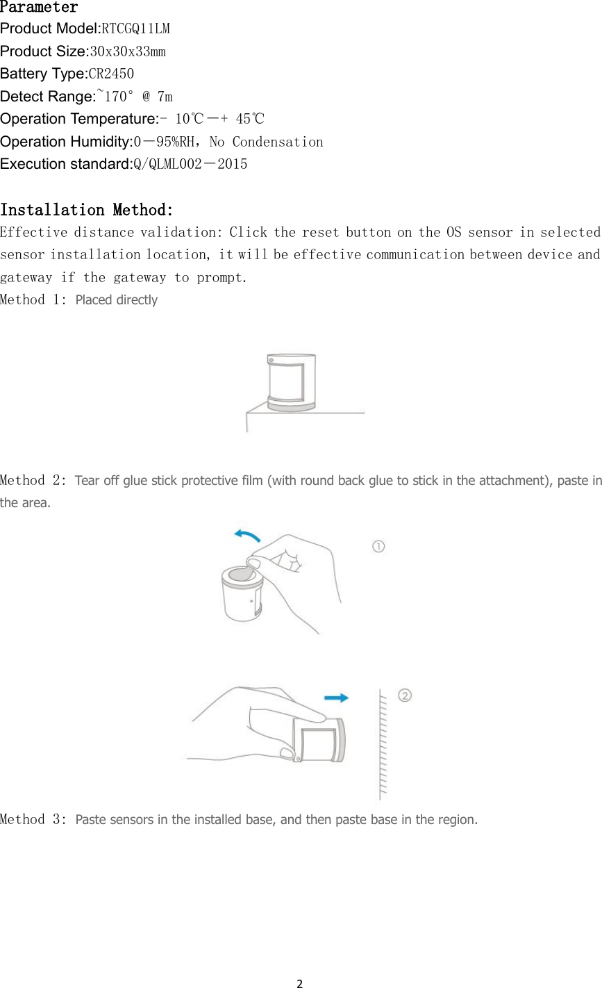 2ParameterProduct Model:RTCGQ11LMProduct Size:30x30x33mmBattery Type:CR2450Detect Range:~170&deg;@ 7mOperation Temperature:- 10℃－+ 45℃Operation Humidity:0－95%RH，No CondensationExecution standard:Q/QLML002－2015Installation Method:Effective distance validation: Click the reset button on the OS sensor in selectedsensor installation location, it will be effective communication between device andgateway if the gateway to prompt.Method 1: Placed directlyMethod 2: Tear off glue stick protective film (with round back glue to stick in the attachment), paste inthe area.Method 3: Paste sensors in the installed base, and then paste base in the region.