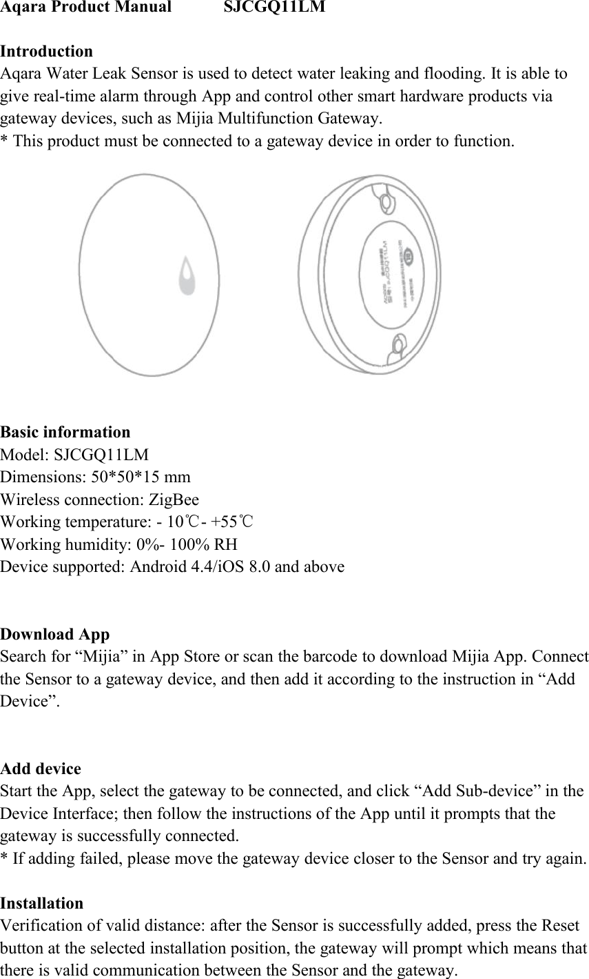 Aqara Product Manual SJCGQ11LMIntroductionAqara Water Leak Sensor is used to detect water leaking and flooding. It is able togive real-time alarm through App and control other smart hardware products viagateway devices, such as Mijia Multifunction Gateway.* This product must be connected to a gateway device in order to function.Basic informationModel: SJCGQ11LMDimensions: 50*50*15 mmWireless connection: ZigBeeWorking temperature: - 10℃- +55℃Working humidity: 0%- 100% RHDevice supported: Android 4.4/iOS 8.0 and aboveDownload AppSearch for &ldquo;Mijia&rdquo; in App Store or scan the barcode to download Mijia App. Connectthe Sensor to a gateway device, and then add it according to the instruction in &ldquo;AddDevice&rdquo;.Add deviceStart the App, select the gateway to be connected, and click &ldquo;Add Sub-device&rdquo; in theDevice Interface; then follow the instructions of the App until it prompts that thegateway is successfully connected.* If adding failed, please move the gateway device closer to the Sensor and try again.InstallationVerification of valid distance: after the Sensor is successfully added, press the Resetbutton at the selected installation position, the gateway will prompt which means thatthere is valid communication between the Sensor and the gateway.