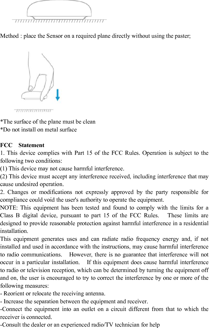 Method : place the Sensor on a required plane directly without using the paster;*The surface of the plane must be clean*Do not install on metal surfaceFCC Statement1. This device complies with Part 15 of the FCC Rules. Operation is subject to thefollowing two conditions:(1) This device may not cause harmful interference.(2) This device must accept any interference received, including interference that maycause undesired operation.2. Changes or modifications not expressly approved by the party responsible forcompliance could void the user's authority to operate the equipment.NOTE: This equipment has been tested and found to comply with the limits for aClass B digital device, pursuant to part 15 of the FCC Rules. These limits aredesigned to provide reasonable protection against harmful interference in a residentialinstallation.This equipment generates uses and can radiate radio frequency energy and, if notinstalled and used in accordance with the instructions, may cause harmful interferenceto radio communications. However, there is no guarantee that interference will notoccur in a particular installation. If this equipment does cause harmful interferenceto radio or television reception, which can be determined by turning the equipment offand on, the user is encouraged to try to correct the interference by one or more of thefollowing measures:- Reorient or relocate the receiving antenna.- Increase the separation between the equipment and receiver.-Connect the equipment into an outlet on a circuit different from that to which thereceiver is connected.-Consult the dealer or an experienced radio/TV technician for help