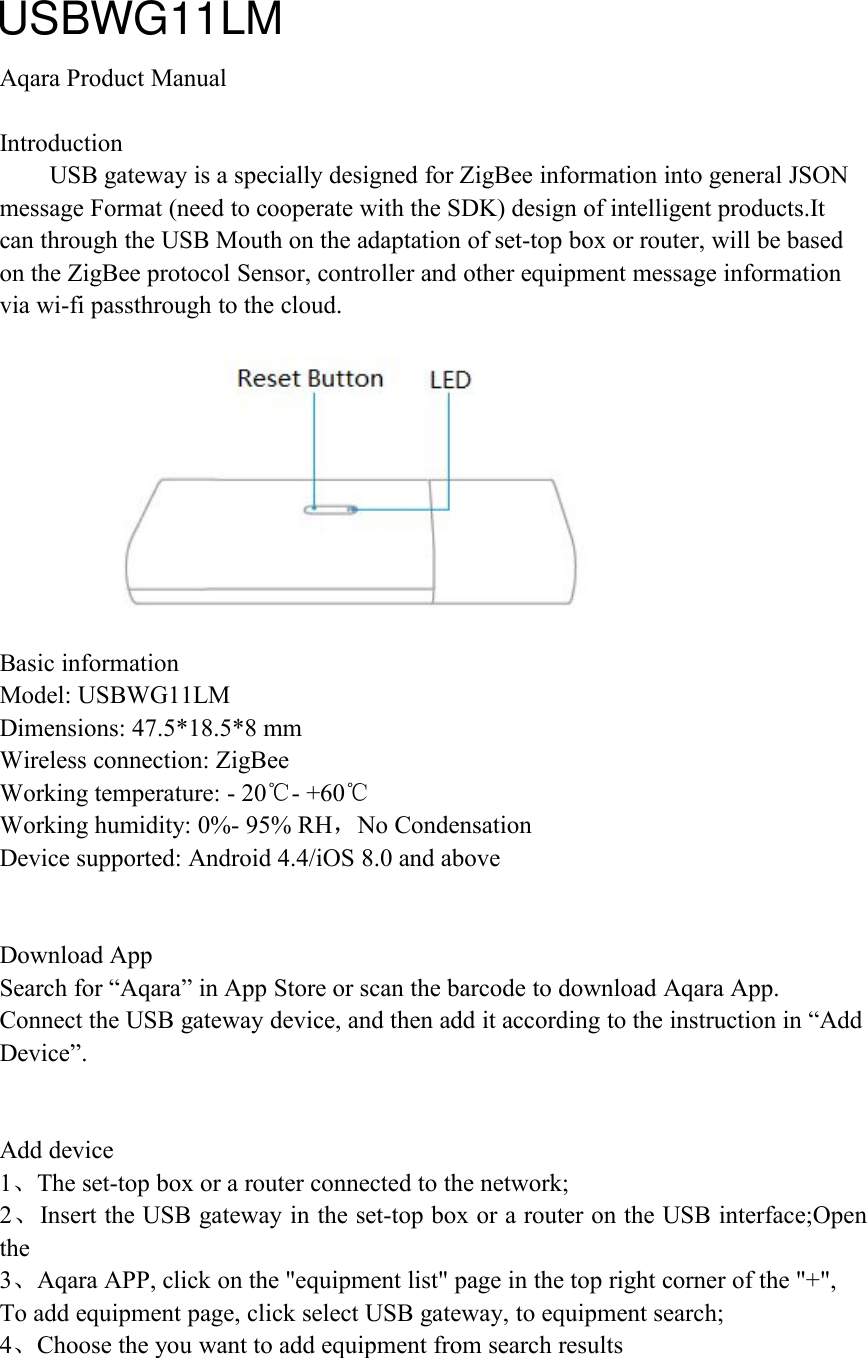 Aqara Product ManualIntroductionUSB gateway is a specially designed for ZigBee information into general JSONmessage Format (need to cooperate with the SDK) design of intelligent products.Itcan through the USB Mouth on the adaptation of set-top box or router, will be basedon the ZigBee protocol Sensor, controller and other equipment message informationvia wi-fi passthrough to the cloud.Basic informationModel: USBWG11LMDimensions: 47.5*18.5*8 mmWireless connection: ZigBeeWorking temperature: - 20℃- +60℃Working humidity: 0%- 95% RH，No CondensationDevice supported: Android 4.4/iOS 8.0 and aboveDownload AppSearch for &ldquo;Aqara&rdquo; in App Store or scan the barcode to download Aqara App.Connect the USB gateway device, and then add it according to the instruction in &ldquo;AddDevice&rdquo;.Add device1、The set-top box or a router connected to the network;2、Insert the USB gateway in the set-top box or a router on the USB interface;Openthe3、Aqara APP, click on the "equipment list" page in the top right corner of the "+",To add equipment page, click select USB gateway, to equipment search;4、Choose the you want to add equipment from search resultsUSBWG11LM