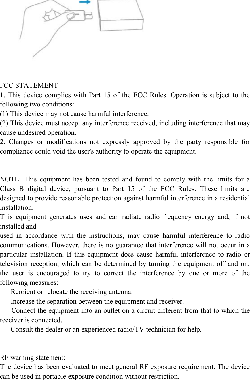 FCC STATEMENT1. This device complies with Part 15 of the FCC Rules. Operation is subject to thefollowing two conditions:(1) This device may not cause harmful interference.(2) This device must accept any interference received, including interference that maycause undesired operation.2. Changes or modifications not expressly approved by the party responsible forcompliance could void the user's authority to operate the equipment.NOTE: This equipment has been tested and found to comply with the limits for aClass B digital device, pursuant to Part 15 of the FCC Rules. These limits aredesigned to provide reasonable protection against harmful interference in a residentialinstallation.This equipment generates uses and can radiate radio frequency energy and, if notinstalled andused in accordance with the instructions, may cause harmful interference to radiocommunications. However, there is no guarantee that interference will not occur in aparticular installation. If this equipment does cause harmful interference to radio ortelevision reception, which can be determined by turning the equipment off and on,the user is encouraged to try to correct the interference by one or more of thefollowing measures:Reorient or relocate the receiving antenna.Increase the separation between the equipment and receiver.Connect the equipment into an outlet on a circuit different from that to which thereceiver is connected.Consult the dealer or an experienced radio/TV technician for help.RF warning statement:The device has been evaluated to meet general RF exposure requirement. The devicecan be used in portable exposure condition without restriction.