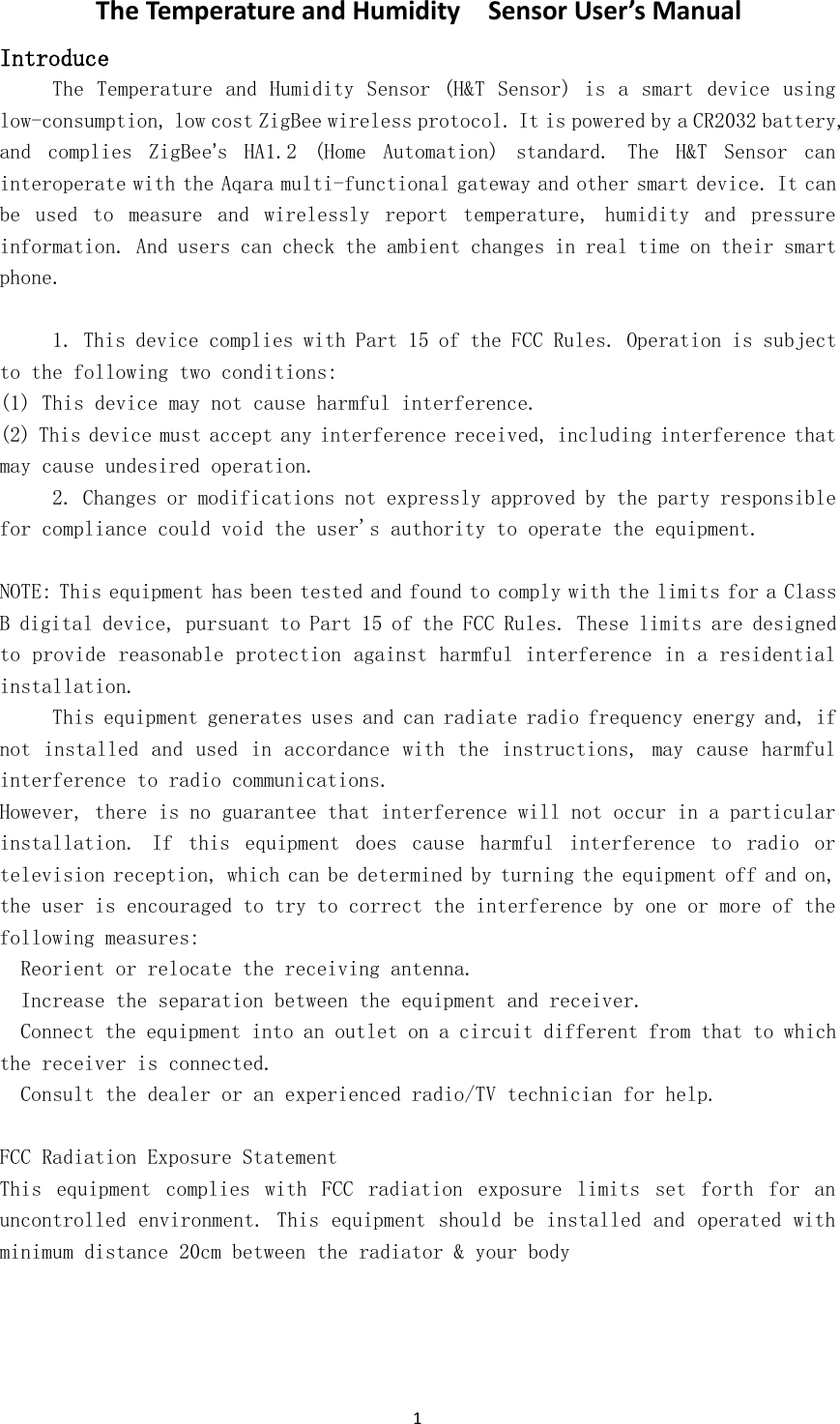 1The Temperature and Humidity Sensor User&rsquo;s ManualIntroduceThe Temperature and Humidity Sensor (H&amp;T Sensor) is a smart device usinglow-consumption, low cost ZigBee wireless protocol. It is powered by a CR2032 battery,and complies ZigBee&rsquo;s HA1.2 (Home Automation) standard. The H&amp;T Sensor caninteroperate with the Aqara multi-functional gateway and other smart device. It canbe used to measure and wirelessly report temperature, humidity and pressureinformation. And users can check the ambient changes in real time on their smartphone.1. This device complies with Part 15 of the FCC Rules. Operation is subjectto the following two conditions:(1) This device may not cause harmful interference.(2) This device must accept any interference received, including interference thatmay cause undesired operation.2. Changes or modifications not expressly approved by the party responsiblefor compliance could void the user's authority to operate the equipment.NOTE: This equipment has been tested and found to comply with the limits for a ClassB digital device, pursuant to Part 15 of the FCC Rules. These limits are designedto provide reasonable protection against harmful interference in a residentialinstallation.This equipment generates uses and can radiate radio frequency energy and, ifnot installed and used in accordance with the instructions, may cause harmfulinterference to radio communications.However, there is no guarantee that interference will not occur in a particularinstallation. If this equipment does cause harmful interference to radio ortelevision reception, which can be determined by turning the equipment off and on,the user is encouraged to try to correct the interference by one or more of thefollowing measures:Reorient or relocate the receiving antenna.Increase the separation between the equipment and receiver.Connect the equipment into an outlet on a circuit different from that to whichthe receiver is connected.Consult the dealer or an experienced radio/TV technician for help.FCC Radiation Exposure StatementThis equipment complies with FCC radiation exposure limits set forth for anuncontrolled environment. This equipment should be installed and operated withminimum distance 20cm between the radiator &amp; your body