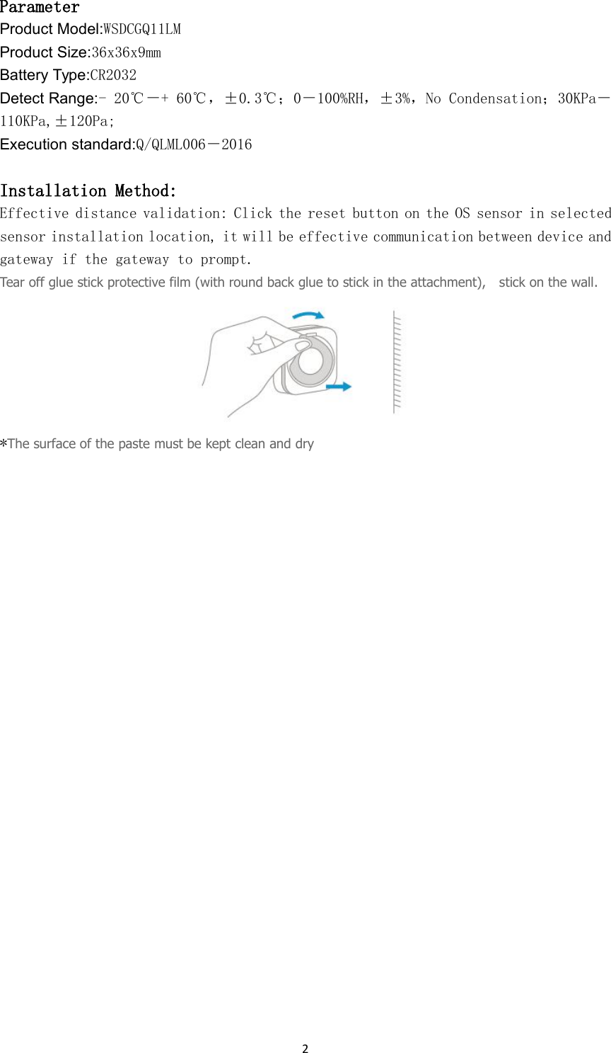 2ParameterProduct Model:WSDCGQ11LMProduct Size:36x36x9mmBattery Type:CR2032Detect Range:- 20℃－+ 60℃，&plusmn;0.3℃；0－100%RH，&plusmn;3%，No Condensation；30KPa－110KPa,&plusmn;120Pa;Execution standard:Q/QLML006－2016Installation Method:Effective distance validation: Click the reset button on the OS sensor in selectedsensor installation location, it will be effective communication between device andgateway if the gateway to prompt.Tear off glue stick protective film (with round back glue to stick in the attachment), stick on the wall.*The surface of the paste must be kept clean and dry