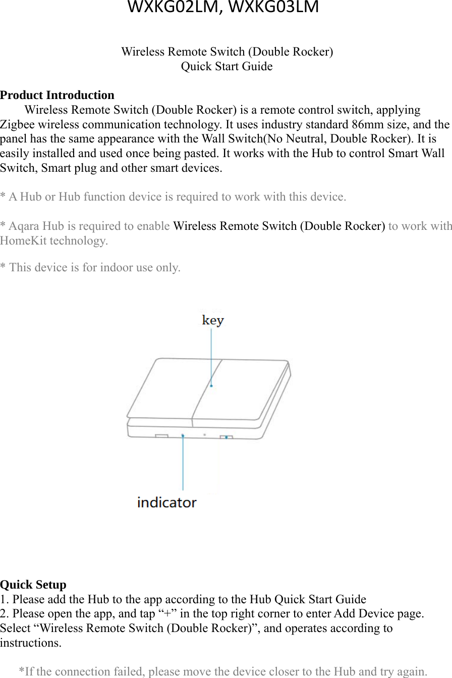 Wireless Remote Switch (Double Rocker)Quick Start GuideProduct IntroductionWireless Remote Switch (Double Rocker) is a remote control switch, applyingZigbee wireless communication technology. It uses industry standard 86mm size, and thepanel has the same appearance with the Wall Switch(No Neutral, Double Rocker). It iseasily installed and used once being pasted. It works with the Hub to control Smart WallSwitch, Smart plug and other smart devices.* A Hub or Hub function device is required to work with this device.* Aqara Hub is required to enable Wireless Remote Switch (Double Rocker) to work withHomeKit technology.* This device is for indoor use only.Quick Setup1. Please add the Hub to the app according to the Hub Quick Start Guide2. Please open the app, and tap &ldquo;+&rdquo; in the top right corner to enter Add Device page.Select &ldquo;Wireless Remote Switch (Double Rocker)&rdquo;, and operates according toinstructions.*If the connection failed, please move the device closer to the Hub and try again.WXKG02LM, WXKG03LM