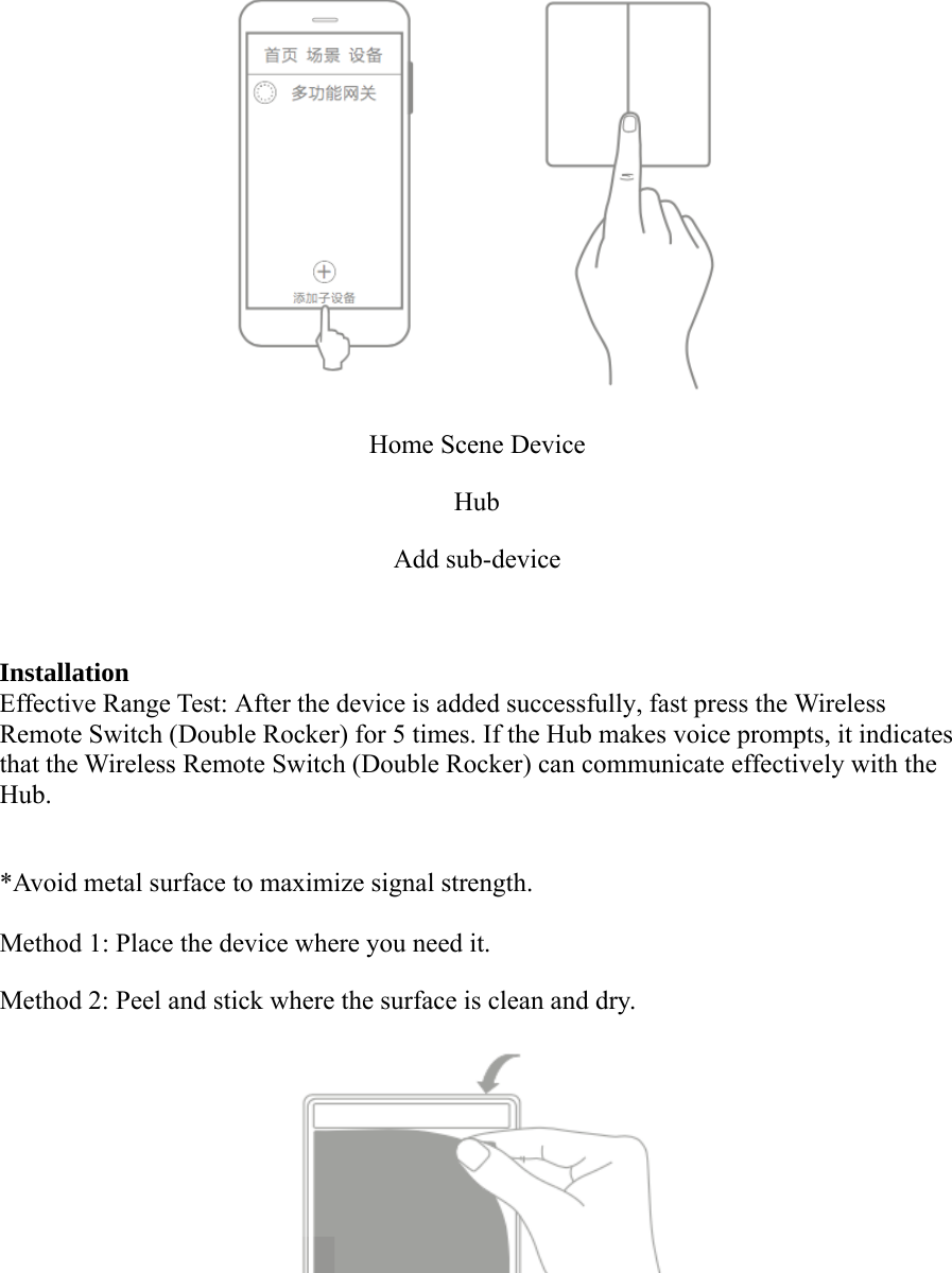 Home Scene DeviceHubAdd sub-deviceInstallationEffective Range Test: After the device is added successfully, fast press the WirelessRemote Switch (Double Rocker) for 5 times. If the Hub makes voice prompts, it indicatesthat the Wireless Remote Switch (Double Rocker) can communicate effectively with theHub.*Avoid metal surface to maximize signal strength.Method 1: Place the device where you need it.Method 2: Peel and stick where the surface is clean and dry.