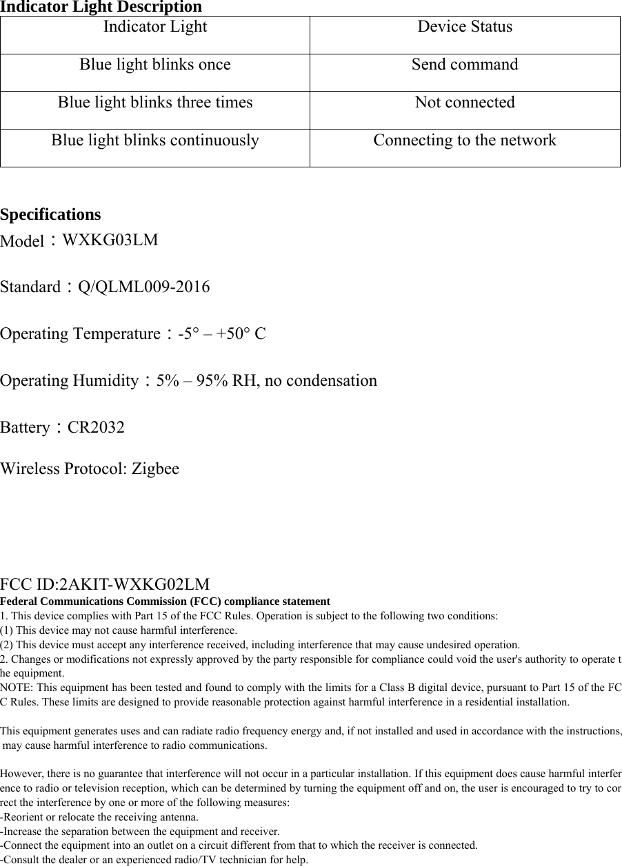 Indicator Light DescriptionIndicator Light Device StatusBlue light blinks once Send commandBlue light blinks three times Not connectedBlue light blinks continuously Connecting to the networkSpecificationsModel：WXKG03LMStandard：Q/QLML009-2016Operating Temperature：-5&deg; &ndash; +50&deg; COperating Humidity：5% &ndash; 95% RH, no condensationBattery：CR2032Wireless Protocol: ZigbeeFCC ID:2AKIT-WXKG02LMFederal Communications Commission (FCC) compliance statement1. This device complies with Part 15 of the FCC Rules. Operation is subject to the following two conditions:(1) This device may not cause harmful interference.(2) This device must accept any interference received, including interference that may cause undesired operation.2. Changes or modifications not expressly approved by the party responsible for compliance could void the user's authority to operate the equipment.NOTE: This equipment has been tested and found to comply with the limits for a Class B digital device, pursuant to Part 15 of the FCC Rules. These limits are designed to provide reasonable protection against harmful interference in a residential installation.This equipment generates uses and can radiate radio frequency energy and, if not installed and used in accordance with the instructions,may cause harmful interference to radio communications.However, there is no guarantee that interference will not occur in a particular installation. If this equipment does cause harmful interference to radio or television reception, which can be determined by turning the equipment off and on, the user is encouraged to try to correct the interference by one or more of the following measures:-Reorient or relocate the receiving antenna.-Increase the separation between the equipment and receiver.-Connect the equipment into an outlet on a circuit different from that to which the receiver is connected.-Consult the dealer or an experienced radio/TV technician for help.