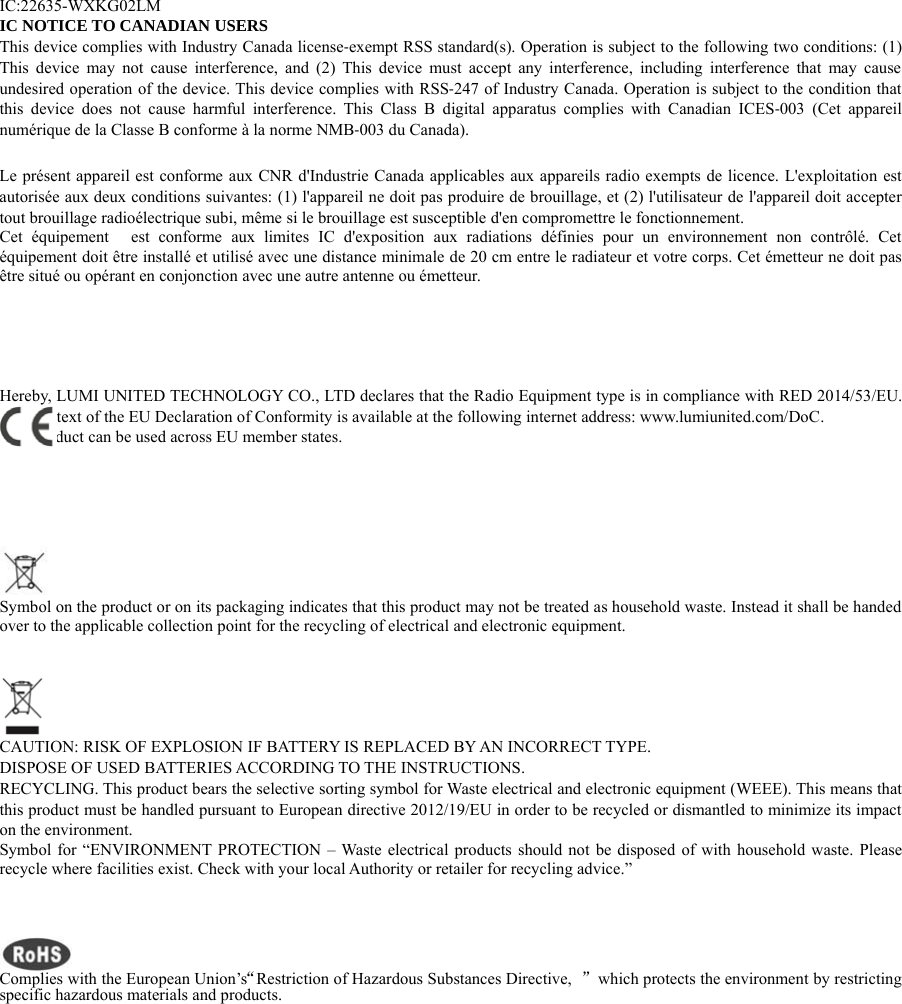 IC:22635-WXKG02LMIC NOTICE TO CANADIAN USERSThis device complies with Industry Canada license‐exempt RSS standard(s). Operation is subject to the following two conditions: (1)This device may not cause interference, and (2) This device must accept any interference, including interference that may causeundesired operation of the device. This device complies with RSS‐247 of Industry Canada. Operation is subject to the condition thatthis device does not cause harmful interference. This Class B digital apparatus complies with Canadian ICES‐003 (Cet appareilnum&eacute;rique de la Classe B conforme &agrave; la norme NMB‐003 du Canada).Le pr&eacute;sent appareil est conforme aux CNR d'Industrie Canada applicables aux appareils radio exempts de licence. L'exploitation estautoris&eacute;e aux deux conditions suivantes: (1) l'appareil ne doit pas produire de brouillage, et (2) l'utilisateur de l'appareil doit acceptertout brouillage radio&eacute;lectrique subi, m&ecirc;me si le brouillage est susceptible d'en compromettre le fonctionnement.Cet &eacute;quipement est conforme aux limites IC d'exposition aux radiations d&eacute;finies pour un environnement non contr&ocirc;l&eacute;. Cet&eacute;quipement doit &ecirc;tre install&eacute; et utilis&eacute; avec une distance minimale de 20 cm entre le radiateur et votre corps. Cet &eacute;metteur ne doit pas&ecirc;tre situ&eacute; ou op&eacute;rant en conjonction avec une autre antenne ou &eacute;metteur.Hereby, LUMI UNITED TECHNOLOGY CO., LTD declares that the Radio Equipment type is in compliance with RED 2014/53/EU.The full text of the EU Declaration of Conformity is available at the following internet address: www.lumiunited.com/DoC.This product can be used across EU member states.Symbol on the product or on its packaging indicates that this product may not be treated as household waste. Instead it shall be handedover to the applicable collection point for the recycling of electrical and electronic equipment.CAUTION: RISK OF EXPLOSION IF BATTERY IS REPLACED BY AN INCORRECT TYPE.DISPOSE OF USED BATTERIES ACCORDING TO THE INSTRUCTIONS.RECYCLING. This product bears the selective sorting symbol for Waste electrical and electronic equipment (WEEE). This means thatthis product must be handled pursuant to European directive 2012/19/EU in order to be recycled or dismantled to minimize its impacton the environment.Symbol for &ldquo;ENVIRONMENT PROTECTION &ndash; Waste electrical products should not be disposed of with household waste. Pleaserecycle where facilities exist. Check with your local Authority or retailer for recycling advice.&rdquo;Complies with the EuropeanUnion&rsquo;s&ldquo;Restriction of Hazardous Substances Directive, &rdquo;whichprotects the environmentbyrestrictingspecific hazardous materials and products.