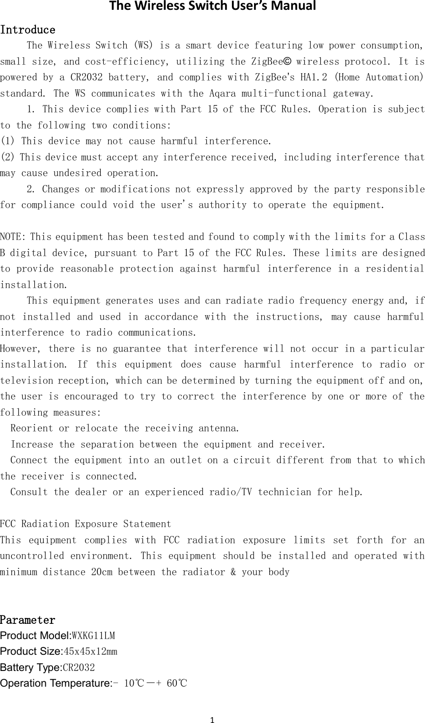 1The Wireless Switch User&rsquo;s ManualIntroduceThe Wireless Switch (WS) is a smart device featuring low power consumption,small size, and cost-efficiency, utilizing the ZigBee&copy;wireless protocol. It ispowered by a CR2032 battery, and complies with ZigBee&rsquo;s HA1.2 (Home Automation)standard. The WS communicates with the Aqara multi-functional gateway.1. This device complies with Part 15 of the FCC Rules. Operation is subjectto the following two conditions:(1) This device may not cause harmful interference.(2) This device must accept any interference received, including interference thatmay cause undesired operation.2. Changes or modifications not expressly approved by the party responsiblefor compliance could void the user's authority to operate the equipment.NOTE: This equipment has been tested and found to comply with the limits for a ClassB digital device, pursuant to Part 15 of the FCC Rules. These limits are designedto provide reasonable protection against harmful interference in a residentialinstallation.This equipment generates uses and can radiate radio frequency energy and, ifnot installed and used in accordance with the instructions, may cause harmfulinterference to radio communications.However, there is no guarantee that interference will not occur in a particularinstallation. If this equipment does cause harmful interference to radio ortelevision reception, which can be determined by turning the equipment off and on,the user is encouraged to try to correct the interference by one or more of thefollowing measures:Reorient or relocate the receiving antenna.Increase the separation between the equipment and receiver.Connect the equipment into an outlet on a circuit different from that to whichthe receiver is connected.Consult the dealer or an experienced radio/TV technician for help.FCC Radiation Exposure StatementThis equipment complies with FCC radiation exposure limits set forth for anuncontrolled environment. This equipment should be installed and operated withminimum distance 20cm between the radiator &amp; your bodyParameterProduct Model:WXKG11LMProduct Size:45x45x12mmBattery Type:CR2032Operation Temperature:- 10℃－+ 60℃