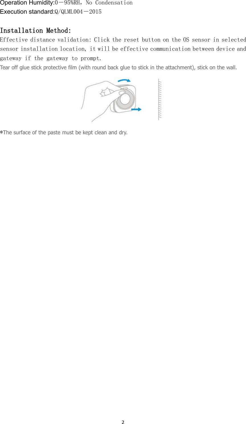 2Operation Humidity:0－95%RH，No CondensationExecution standard:Q/QLML004－2015Installation Method:Effective distance validation: Click the reset button on the OS sensor in selectedsensor installation location, it will be effective communication between device andgateway if the gateway to prompt.Tear off glue stick protective film (with round back glue to stick in the attachment), stick on the wall.*The surface of the paste must be kept clean and dry.