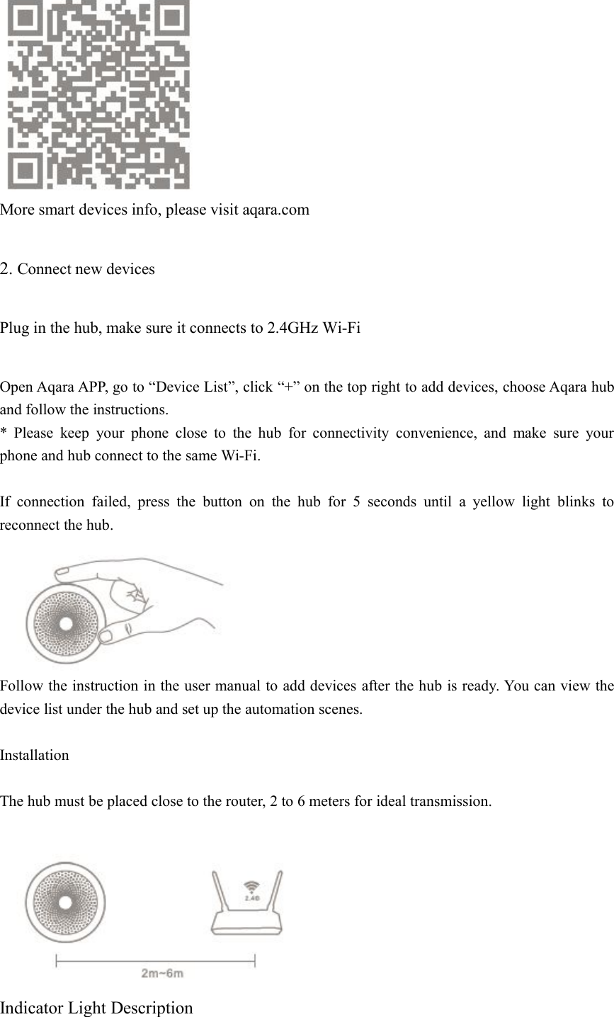 More smart devices info, please visit aqara.com2. Connect new devicesPlug in the hub, make sure it connects to 2.4GHz Wi-FiOpen Aqara APP, go to &ldquo;Device List&rdquo;, click &ldquo;+&rdquo; on the top right to add devices, choose Aqara huband follow the instructions.* Please keep your phone close to the hub for connectivity convenience, and make sure yourphone and hub connect to the same Wi-Fi.If connection failed, press the button on the hub for 5 seconds until a yellow light blinks toreconnect the hub.Follow the instruction in the user manual to add devices after the hub is ready. You can view thedevice list under the hub and set up the automation scenes.InstallationThe hub must be placed close to the router, 2 to 6 meters for ideal transmission.Indicator Light Description