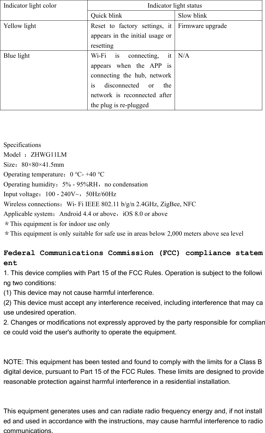 Indicator light colorIndicator light statusQuick blinkSlow blinkYellow lightReset to factory settings, itappears in the initial usage orresettingFirmware upgradeBlue lightWi-Fi is connecting, itappears when the APP isconnecting the hub, networkis disconnected or thenetwork is reconnected afterthe plug is re-pluggedN/ASpecificationsModel ：ZHWG11LMSize：80&times;80&times;41.5mmOperating temperature：0 ℃- +40 ℃Operating humidity：5% - 95%RH，no condensationInput voltage：100 - 240V~，50Hz/60HzWireless connections：Wi- Fi IEEE 802.11 b/g/n 2.4GHz, ZigBee, NFCApplicable system：Android 4.4 or above，iOS 8.0 or above＊This equipment is for indoor use only＊This equipment is only suitable for safe use in areas below 2,000 meters above sea levelFederal Communications Commission (FCC) compliance statement1. This device complies with Part 15 of the FCC Rules. Operation is subject to the following two conditions:(1) This device may not cause harmful interference.(2) This device must accept any interference received, including interference that may cause undesired operation.2. Changes or modifications not expressly approved by the party responsible for compliance could void the user's authority to operate the equipment.NOTE: This equipment has been tested and found to comply with the limits for a Class Bdigital device, pursuant to Part 15 of the FCC Rules. These limits are designed to providereasonable protection against harmful interference in a residential installation.This equipment generates uses and can radiate radio frequency energy and, if not installed and used in accordance with the instructions, may cause harmful interference to radiocommunications.