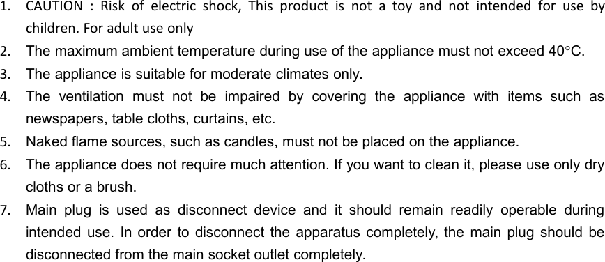 1. CAUTION : Risk of electric shock, This product is not a toy and not intended for use bychildren. For adult use only2. The maximum ambient temperature during use of the appliance must not exceed 40C.3. The appliance is suitable for moderate climates only.4. The ventilation must not be impaired by covering the appliance with items such asnewspapers, table cloths, curtains, etc.5. Naked flame sources, such as candles, must not be placed on the appliance.6. The appliance does not require much attention. If you want to clean it, please use only drycloths or a brush.7. Main plug is used as disconnect device and it should remain readily operable duringintended use. In order to disconnect the apparatus completely, the main plug should bedisconnected from the main socket outlet completely.