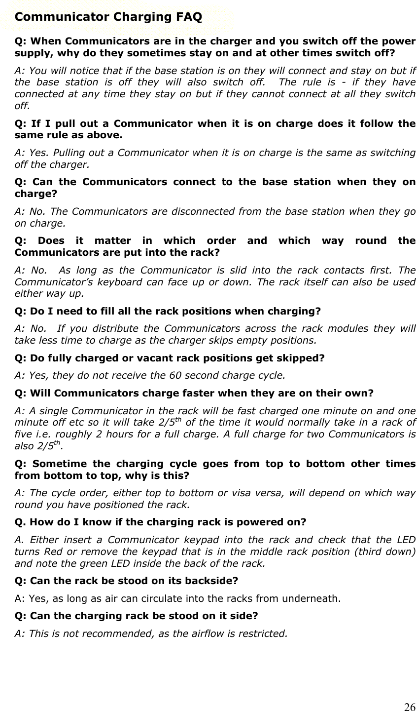  26Communicator Charging FAQ Q: When Communicators are in the charger and you switch off the power supply, why do they sometimes stay on and at other times switch off? A: You will notice that if the base station is on they will connect and stay on but if the base station is off they will also switch off.  The rule is - if they have connected at any time they stay on but if they cannot connect at all they switch off. Q: If I pull out a Communicator when it is on charge does it follow the same rule as above. A: Yes. Pulling out a Communicator when it is on charge is the same as switching off the charger. Q: Can the Communicators connect to the base station when they on charge? A: No. The Communicators are disconnected from the base station when they go on charge. Q: Does it matter in which order and which way round the Communicators are put into the rack? A: No.  As long as the Communicator is slid into the rack contacts first. The Communicator’s keyboard can face up or down. The rack itself can also be used either way up. Q: Do I need to fill all the rack positions when charging? A: No.  If you distribute the Communicators across the rack modules they will take less time to charge as the charger skips empty positions. Q: Do fully charged or vacant rack positions get skipped? A: Yes, they do not receive the 60 second charge cycle. Q: Will Communicators charge faster when they are on their own? A: A single Communicator in the rack will be fast charged one minute on and one minute off etc so it will take 2/5th of the time it would normally take in a rack of five i.e. roughly 2 hours for a full charge. A full charge for two Communicators is also 2/5th. Q: Sometime the charging cycle goes from top to bottom other times from bottom to top, why is this? A: The cycle order, either top to bottom or visa versa, will depend on which way round you have positioned the rack. Q. How do I know if the charging rack is powered on? A. Either insert a Communicator keypad into the rack and check that the LED turns Red or remove the keypad that is in the middle rack position (third down) and note the green LED inside the back of the rack. Q: Can the rack be stood on its backside? A: Yes, as long as air can circulate into the racks from underneath. Q: Can the charging rack be stood on it side? A: This is not recommended, as the airflow is restricted. 