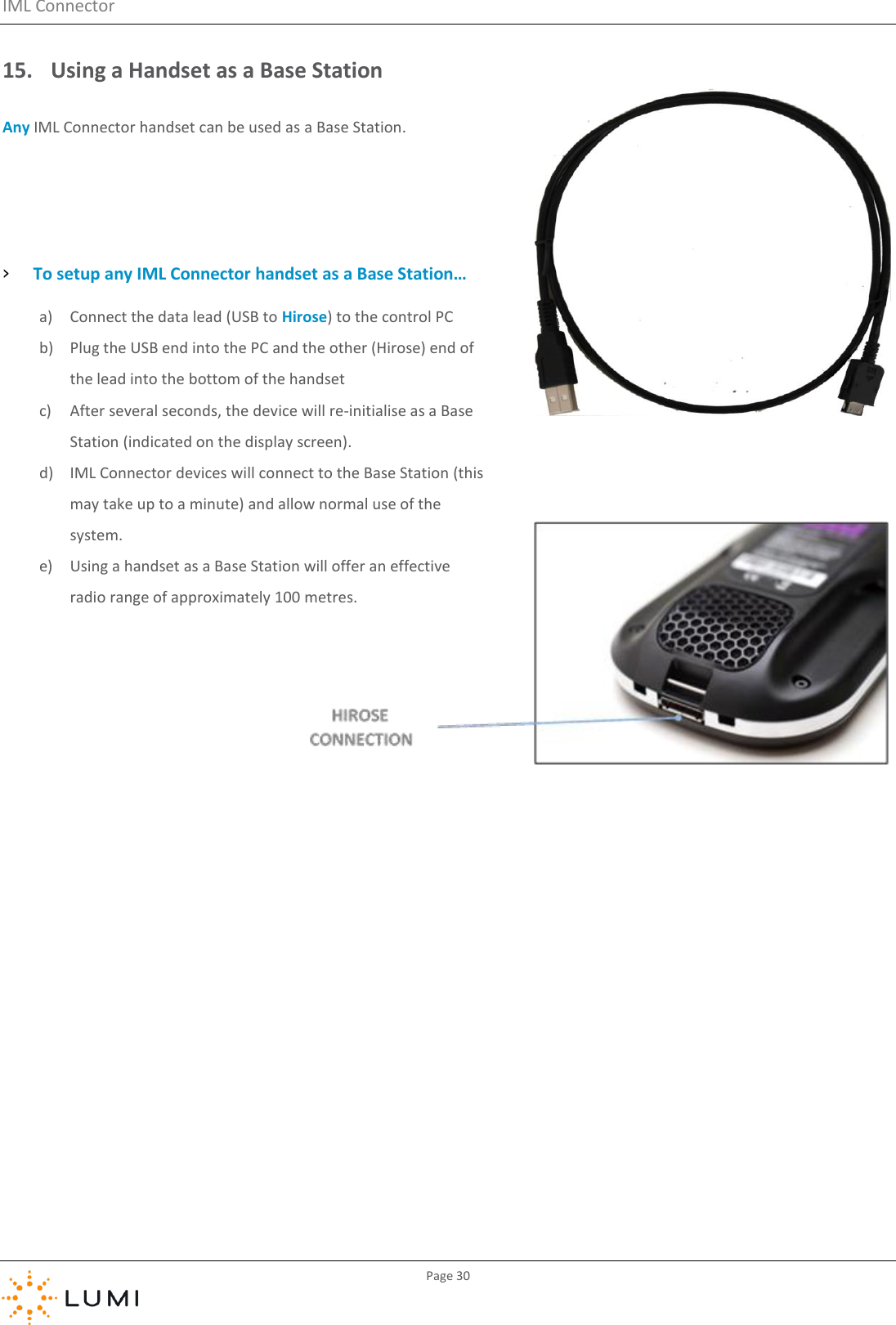 IML Connector         Page 30  15. Using a Handset as a Base Station Any IML Connector handset can be used as a Base Station.   › To setup any IML Connector handset as a Base Station… a) Connect the data lead (USB to Hirose) to the control PC b) Plug the USB end into the PC and the other (Hirose) end of the lead into the bottom of the handset c) After several seconds, the device will re-initialise as a Base Station (indicated on the display screen). d) IML Connector devices will connect to the Base Station (this may take up to a minute) and allow normal use of the system. e) Using a handset as a Base Station will offer an effective radio range of approximately 100 metres.    