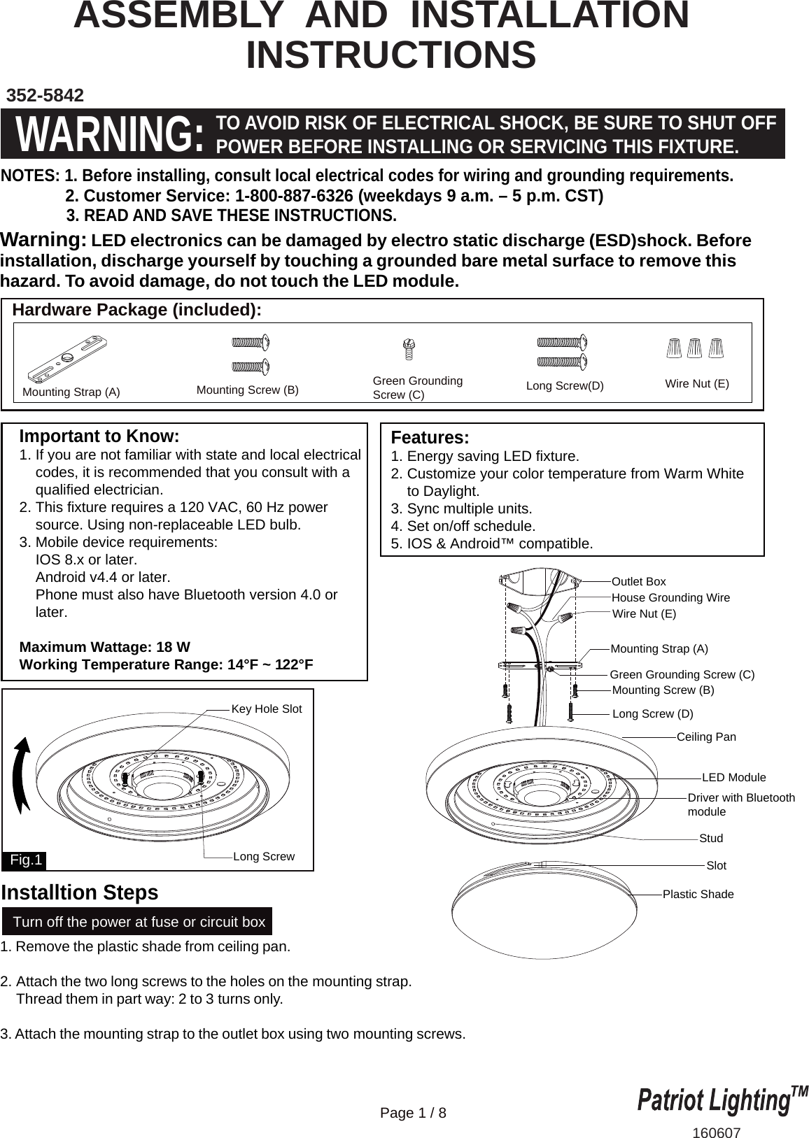 Important to Know:1. If you are not familiar with state and local electrical    codes, it is recommended that you consult with a    qualified electrician.2. This fixture requires a 120 VAC, 60 Hz power    source. Using non-replaceable LED bulb.3. Mobile device requirements:    IOS 8.x or later.    Android v4.4 or later.    Phone must also have Bluetooth version 4.0 or     later.Maximum Wattage: 18 WWorking Temperature Range: 14&deg;F ~ 122&deg;F Features:1. Energy saving LED fixture.2. Customize your color temperature from Warm White    to Daylight. 3. Sync multiple units. 4. Set on/off schedule.5. IOS &amp; Android&trade; compatible.ASSEMBLY  AND  INSTALLATION                 INSTRUCTIONS352-5842160607WARNING:TO AVOID RISK OF ELECTRICAL SHOCK, BE SURE TO SHUT OFFPOWER BEFORE INSTALLING OR SERVICING THIS FIXTURE.NOTES: 1. Before installing, consult local electrical codes for wiring and grounding requirements.              2. Customer Service: 1-800-887-6326 (weekdays 9 a.m. &ndash; 5 p.m. CST)               3. READ AND SAVE THESE INSTRUCTIONS.  Hardware Package (included):Turn off the power at fuse or circuit boxMounting Strap (A) Green GroundingScrew (C) Long Screw(D)Mounting Screw (B) Wire Nut (E)Ceiling PanStudDriver with BluetoothmodulePlastic ShadeLong ScrewKey Hole SlotSlotLED ModuleFig.11. Remove the plastic shade from ceiling pan.2. Attach the two long screws to the holes on the mounting strap.     Thread them in part way: 2 to 3 turns only.  3. Attach the mounting strap to the outlet box using two mounting screws. Warning: LED electronics can be damaged by electro static discharge (ESD)shock. Before installation, discharge yourself by touching a grounded bare metal surface to remove this hazard. To avoid damage, do not touch the LED module. Page 1 / 8Outlet BoxHouse Grounding WireWire Nut (E)Long Screw (D)Mounting Strap (A)Green Grounding Screw (C)Mounting Screw (B)Installtion Steps