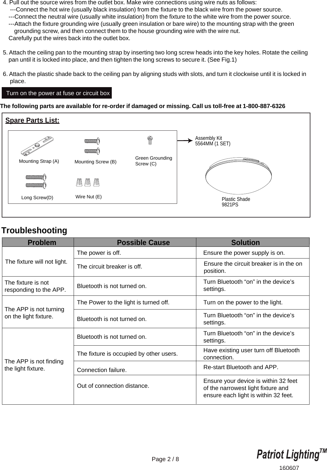 The following parts are available for re-order if damaged or missing. Call us toll-free at 1-800-887-6326The fixture will not light.Ensure the power supply is on.Ensure the circuit breaker is in the onposition.Turn Bluetooth &ldquo;on&rdquo; in the device&rsquo;s settings.Turn Bluetooth &ldquo;on&rdquo; in the device&rsquo;s settings.Turn Bluetooth &ldquo;on&rdquo; in the device&rsquo;s settings.Have existing user turn off Bluetooth connection.Re-start Bluetooth and APP.Ensure your device is within 32 feet of the narrowest light fixture and ensure each light is within 32 feet.Turn on the power to the light.The power is off.The circuit breaker is off.Bluetooth is not turned on.Bluetooth is not turned on.Bluetooth is not turned on.The Power to the light is turned off.The fixture is occupied by other users.Connection failure.Out of connection distance.Problem Possible Cause SolutionThe fixture is not responding to the APP.The APP is not turning on the light fixture.The APP is not finding the light fixture.160607Turn on the power at fuse or circuit boxPlastic Shade9821PSPage 2 / 8Spare Parts List:Assembly Kit5564MM (1 SET) Mounting Strap (A) Green GroundingScrew (C)Long Screw(D)Mounting Screw (B)Wire Nut (E)4. Pull out the source wires from the outlet box. Make wire connections using wire nuts as follows:     ---Connect the hot wire (usually black insulation) from the fixture to the black wire from the power source.    ---Connect the neutral wire (usually white insulation) from the fixture to the white wire from the power source.    ---Attach the fixture grounding wire (usually green insulation or bare wire) to the mounting strap with the green         grounding screw, and then connect them to the house grounding wire with the wire nut.    Carefully put the wires back into the outlet box.5. Attach the ceiling pan to the mounting strap by inserting two long screw heads into the key holes. Rotate the ceiling    pan until it is locked into place, and then tighten the long screws to secure it. (See Fig.1)6. Attach the plastic shade back to the ceiling pan by aligning studs with slots, and turn it clockwise until it is locked in     place.Troubleshooting